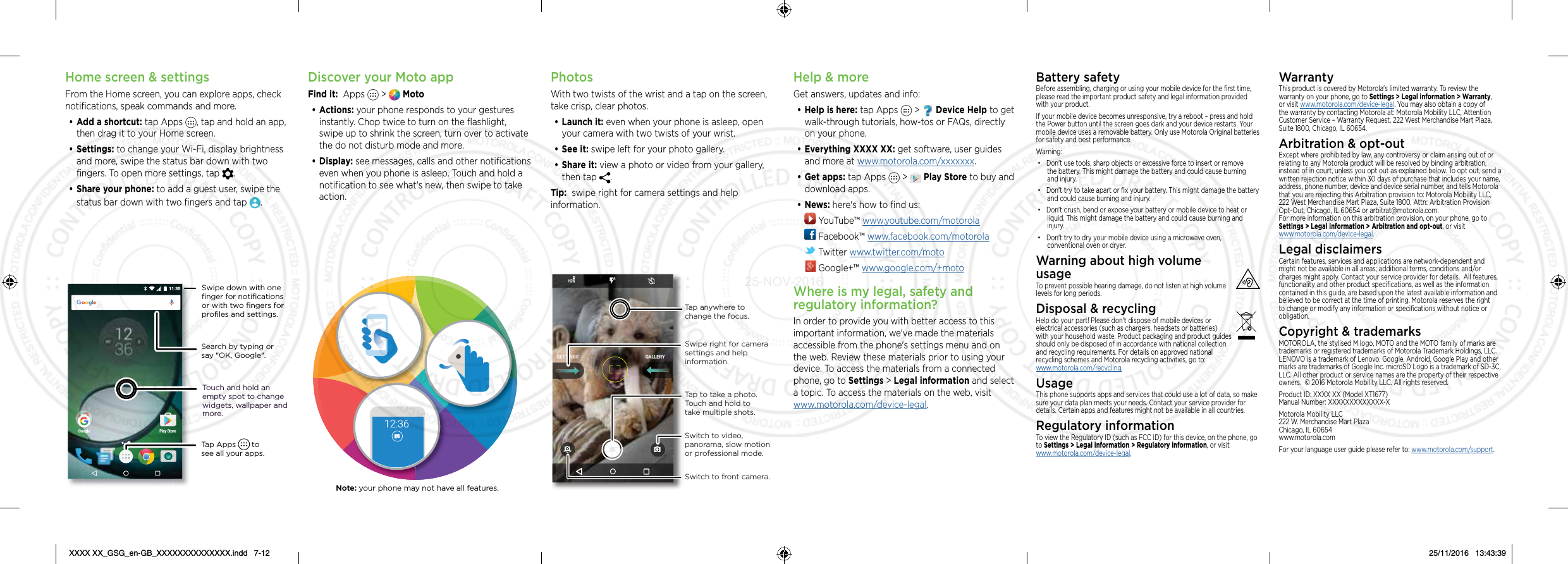 Home screen &amp; settingsFrom the Home screen, you can explore apps, check notiﬁcations, speak commands and more. • Add a shortcut: tap Apps  , tap and hold an app, then drag it to your Home screen. • Settings: to change your Wi-Fi, display brightness and more, swipe the status bar down with two ﬁngers. To open more settings, tap  .• Share your phone: to add a guest user, swipe the status bar down with two ﬁngers and tap  .Search by typing or say &quot;OK, Google&quot;.Tap Apps       to see all your apps.Swipe down with one ﬁnger for notiﬁcations or with two ﬁngers for proﬁles and settings.Touch and hold an empty spot to change widgets, wallpaper and more.11:35Play StoreGoogleDiscover your Moto appFind it:  Apps   &gt;   Moto• Actions: your phone responds to your gestures instantly. Chop twice to turn on the ﬂashlight, swipe up to shrink the screen, turn over to activate the do not disturb mode and more.• Display: see messages, calls and other notiﬁcations even when you phone is asleep. Touch and hold a notiﬁcation to see what&apos;s new, then swipe to take action.12:36Note: your phone may not have all features.PhotosWith two twists of the wrist and a tap on the screen, take crisp, clear photos.• Launch it: even when your phone is asleep, open your camera with two twists of your wrist.• See it: swipe left for your photo gallery.• Share it: view a photo or video from your gallery, then tap  . Tip:  swipe right for camera settings and help information.GALLERYSETTINGSSwitch to front camera.Switch to video, panorama, slow motion or professional mode.Tap anywhere to change the focus.Tap to take a photo. Touch and hold to take multiple shots.Swipe right for camera settings and help information.Help &amp; moreGet answers, updates and info:• Help is here: tap Apps   &gt;   Device Help to get walk-through tutorials, how-tos or FAQs, directly on your phone.• Everything XXXX XX: get software, user guides and more at www.motorola.com/xxxxxxx.• Get apps: tap Apps   &gt;   Play Store to buy and download apps.• News: here&apos;s how to ﬁnd us: YouTube™ www.youtube.com/motorola Facebook™ www.facebook.com/motorola  Twitter www.twitter.com/moto Google+™ www.google.com/+motoWhere is my legal, safety and regulatory information?In order to provide you with better access to this important information, we&apos;ve made the materials accessible from the phone&apos;s settings menu and on the web. Review these materials prior to using your device. To access the materials from a connected phone, go to Settings &gt; Legal information and select a topic. To access the materials on the web, visit  www.motorola.com/device-legal.Battery safetyBefore assembling, charging or using your mobile device for the ﬁrst time, please read the important product safety and legal information provided with your product.If your mobile device becomes unresponsive, try a reboot – press and hold the Power button until the screen goes dark and your device restarts. Your mobile device uses a removable battery. Only use Motorola Original batteries for safety and best performance. Warning:• Don&apos;t use tools, sharp objects or excessive force to insert or remove the battery. This might damage the battery and could cause burning and injury. • Don&apos;t try to take apart or ﬁx your battery. This might damage the battery and could cause burning and injury.• Don&apos;t crush, bend or expose your battery or mobile device to heat or liquid. This might damage the battery and could cause burning and injury.• Don&apos;t try to dry your mobile device using a microwave oven, conventional oven or dryer.Warning about high volume  usageTo prevent possible hearing damage, do not listen at high volume levels for long periods.Disposal &amp; recyclingHelp do your part! Please don&apos;t dispose of mobile devices or electrical accessories (such as chargers, headsets or batteries) with your household waste. Product packaging and product guides should only be disposed of in accordance with national collection and recycling requirements. For details on approved national  recycling schemes and Motorola recycling activities, go to:  www.motorola.com/recycling.UsageThis phone supports apps and services that could use a lot of data, so make sure your data plan meets your needs. Contact your service provider for details. Certain apps and features might not be available in all countries.Regulatory informationTo view the Regulatory ID (such as FCC ID) for this device, on the phone, go to Settings &gt; Legal information &gt; Regulatory information, or visit www.motorola.com/device-legal.WarrantyThis product is covered by Motorola&apos;s limited warranty. To review the warranty on your phone, go to Settings &gt; Legal information &gt; Warranty, or visit www.motorola.com/device-legal. You may also obtain a copy of the warranty by contacting Motorola at: Motorola Mobility LLC, Attention Customer Service – Warranty Request, 222 West Merchandise Mart Plaza, Suite 1800, Chicago, IL 60654.Arbitration &amp; opt-outExcept where prohibited by law, any controversy or claim arising out of or relating to any Motorola product will be resolved by binding arbitration, instead of in court, unless you opt out as explained below. To opt out, send a written rejection notice within 30 days of purchase that includes your name, address, phone number, device and device serial number, and tells Motorola that you are rejecting this Arbitration provision to: Motorola Mobility LLC, 222 West Merchandise Mart Plaza, Suite 1800, Attn: Arbitration Provision Opt-Out, Chicago, IL 60654 or arbitrat@motorola.com.   For more information on this arbitration provision, on your phone, go to Settings &gt; Legal information &gt; Arbitration and opt-out, or visit  www.motorola.com/device-legal. Legal disclaimersCertain features, services and applications are network-dependent and might not be available in all areas; additional terms, conditions and/or charges might apply. Contact your service provider for details.  All features, functionality and other product speciﬁcations, as well as the information contained in this guide, are based upon the latest available information and believed to be correct at the time of printing. Motorola reserves the right to change or modify any information or speciﬁcations without notice or obligation.Copyright &amp; trademarksMOTOROLA, the stylised M logo, MOTO and the MOTO family of marks are trademarks or registered trademarks of Motorola Trademark Holdings, LLC. LENOVO is a trademark of Lenovo. Google, Android, Google Play and other marks are trademarks of Google Inc. microSD Logo is a trademark of SD-3C, LLC. All other product or service names are the property of their respective owners.  © 2016 Motorola Mobility LLC. All rights reserved. Product ID: XXXX XX (Model XT1677) Manual Number: XXXXXXXXXXXXX-XMotorola Mobility LLC 222 W. Merchandise Mart Plaza Chicago, IL 60654 www.motorola.comFor your language user guide please refer to: www.motorola.com/support.XXXX XX_GSG_en-GB_XXXXXXXXXXXXXX.indd   7-12 25/11/2016   13:43:3925-NOV-2016