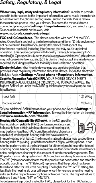 Safety, Regulatory, &amp; LegalWhere is my legal, safety and regulatory information?  In order to provide you with better access to this important information, we’ve made the materials accessible from the phone’s settings menu and on the web. Please review these materials prior to using your device. To access the materials from a connected phone, go to Settings &gt; Legal information, and select a topic. To access the materials on the web, visit www.motorola.com/device-legal.FCC and IC Compliance.  This device complies with part 15 of the FCC rules. Operation is subject to the following two conditions: (1) this device may not cause harmful interference, and (2) this device must accept any interference received, including interference that may cause undesired operation.  This device complies with Industry Canada license-exempt RSS standard(s). Operation is subject to the following two conditions: (1) this device may not cause interference, and (2) this device must accept any interference received, including interference that may cause undesired operation. Electronic Label. Your mobile device may use an electronic label that provides some regulatory information about the device. To see the electronic label, tap Apps &gt;Settings &gt;About phone &gt;Regulatory information.Specific Absorption Rate (ICNIRP). YOUR MOBILE DEVICE MEETS INTERNATIONAL GUIDELINES FOR EXPOSURE TO RADIO WAVES. The highest SAR values under the ICNIRP guidelines for your device model are listed below:To view additional SAR information on your phone, tap Apps &gt; Settings &gt; Legal information &gt; RF information. To view the information on the web, visit www.motorola.com/rfhealth.Hearing Aid Compatibility (US only).  In the US, specific hearing aid compatibility (HAC) performance ratings can help clarify how certain wireless phones and hearing aids may perform together. HAC compliant wireless phones are capable of working with hearing aids that have a minimal immunity rating of at least 2. The immunity rating indicates how susceptible a hearing aid is to picking up interference from a digital wireless phone. It can rate the performance of the hearing aid for either microphone and/or telecoil coupling. Some hearing aids are more immune than others to this interference noise, and phones also vary in the amount of interference they generate. The US performance rating system for HAC compliant wireless phones is as follows:The “M” (microphone) indicates that the product has been tested and rated for acoustic coupling. The “T” (telecoil) represents that the product has been tested and rated for inductive coupling. The higher the “M” or “T” rating, the less likely the hearing aid user will experience interference when the hearing aid is set to the respective microphone or telecoil mode. The highest values to date are 3 and 4 (e.g., “M4” or “M3/T3”).To determine if a product is rated for HAC, please look for the HAC rating or Head SAR1.30 W/kgBody-worn SAR 1.20W/kg