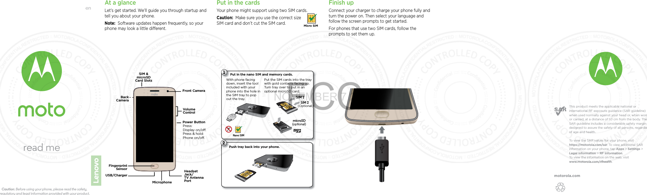 motorola.comThis product meets the applicable national or international RF exposure guidance (SAR guideline) when used normally against your head or, when worn or carried, at a distance of 1.0 cm from the body. The SAR guideline includes a considerable safety margin designed to assure the safety of all persons, regardless of age and health. To  view the SAR values for your phone, visit https://motorola.com/sar. To  view additional SAR information on your phone, tap Apps &gt; Settings &gt; Legal information &gt; RF information. To  view the information on the web, visit www.motorola.com/rfhealth. enread meCaution: Before using your phone, please read the safety, regulatory and legal information provided with your product.At a glanceLet’s get started. We’ll guide you through startup and tell you about your phone.Note:  Software updates happen frequently, so your phone may look a little dierent.Front CameraSIM &amp;microSDCard SlotsPower ButtonPress:Display on/o.Press &amp; hold: Phone on/o.VolumeControlFingerprintSensor USB/ChargerMicrophoneHeadsetJack/TV AntennaPortBackCamera Put in the cardsYour phone might support using two SIM cards. Caution:  Make sure you use the correct size SIM card and don’t cut the SIM card.Micro SIMFinish upConnect your charger to charge your phone fully and turn the power on. Then select your language and follow the screen prompts to get started.For phones that use two SIM cards, follow the prompts to set them up.Push tray back into your phone.P21Put in the nano SIM and memory cards. Put the SIM cards into the tray with gold contacts facing up. Turn tray over to put in an optional microSD card.Nano SIMWith phone facing down, insert the tool included with your phone into the hole in the SIM tray to pop out the tray.(optional)SIM 2SIM 1microSDNOVEMBER 7 2016FCC(Optional)