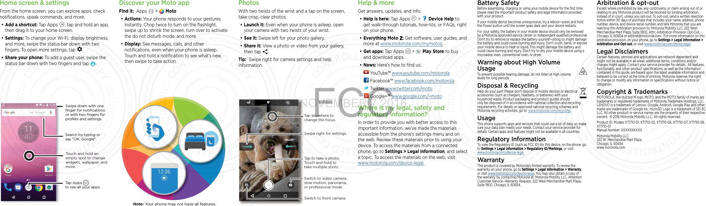 Home screen &amp; settingsFrom the home screen, you can explore apps, check notiﬁcations, speak commands, and more. • Add a shortcut: Tap Apps  , tap and hold an app, then drag it to your home screen. • Settings: To change your Wi-Fi, display brightness, and more, swipe the status bar down with two ﬁngers. To open more settings, tap  .• Share your phone: To add a guest user, swipe the status bar down with two ﬁngers and tap  .Search by typing or say &quot;OK, Google&quot;.Tap Apps          to see all your apps.Swipe down with oneﬁnger for notiﬁcationsor with two ﬁngers forproﬁles and settings.Touch and hold an empty spot to change widgets, wallpaper, and more.Discover your Moto appFind it:  Apps   &gt;   Moto• Actions: Your phone responds to your gestures instantly. Chop twice to turn on the ﬂashlight, swipe up to shrink the screen, turn over to activate the do not disturb mode, and more.• Display: See messages, calls, and other notiﬁcations, even when your phone is asleep. Touch and hold a notiﬁcation to see what’s new, then swipe to take action.12:36Note: Your phone may not have all features.PhotosWith two twists of the wrist and a tap on the screen, take crisp, clear photos.• Launch it: Even when your phone is asleep, open your camera with two twists of your wrist.• See it: Swipe left for your photo gallery.• Share it: View a photo or video from your gallery, then tap  . Tip:  Swipe right for camera settings and help information.GALLERYSETTINGSSwitch to front camera.Switch to video camera, slow motion, panorama, or professional mode.Tap anywhere to change the focus.Tap to take a photo. Touch and hold to take multiple shots.Swipe right for settings.Help &amp; moreGet answers, updates, and info:• Help is here: Tap Apps   &gt;   Device Help to get walk-through tutorials, how-tos, or FAQs, right on your phone.• Everything Moto Z: Get software, user guides, and more at www.motorola.com/mymotoz.• Get apps:  Tap Apps   &gt;  Play Store to buy and download apps.• News: Here’s how to find us:  YouTube™ www.youtube.com/motorola Facebook™ www.facebook.com/motorola  Twitter www.twitter.com/moto Google+™ www.google.com/+motoWhere is my legal, safety and regulatory information?In order to provide you with better access to this important information, we’ve made the materials accessible from the phone’s settings menu and on the web. Review these materials prior to using your device. To access the materials from a connected phone, go to Settings &gt; Legal information, and select a topic. To access the materials on the web, visit  www.motorola.com/device-legal.Battery SafetyBefore assembling, charging or using your mobile device for the ﬁrst time, please read the important product safety and legal information provided with your product.If your mobile device becomes unresponsive, try a reboot—press and hold the Power button until the screen goes dark and your device restarts.For your safety, the battery in your mobile device should only be removed by a Motorola approved service center or independent qualiﬁed professional. Don’t try to remove or replace the battery yourself—doing so might damage the battery and could cause burning and injury. Don’t crush, bend, or expose your mobile device to heat or liquid. This might damage the battery and could cause burning and injury. Don’t try to dry your mobile device using a microwave oven, conventional oven, or dryer.Warning about High Volume UsageTo prevent possible hearing damage, do not listen at high volume levels for long periods.Disposal &amp; RecyclingHelp do your part! Please don’t dispose of mobile devices or electrical accessories (such as chargers, headsets, or batteries) with your household waste. Product packaging and product guides should only be disposed of in accordance with national collection and recycling requirements. For details on approved national recycling schemes and Motorola recycling activities, go to: www.motorola.com/recycling.UsageThis phone supports apps and services that could use a lot of data, so make sure your data plan meets your needs. Contact your service provider for details. Certain apps and features might not be available in all countries.Regulatory InformationTo view the Regulatory ID (such as FCC ID) for this device, on the phone, go to Settings &gt; Legal information &gt; Regulatory ID/Markings, or visit  www.motorola.com/device-legal.WarrantyThis product is covered by Motorola’s limited warranty. To review the warranty on your phone, go to Settings &gt; Legal information &gt; Warranty, or visit www.motorola.com/device-legal. You may also obtain a copy of the warranty by contacting Motorola at: Motorola Mobility LLC, Attention Customer Service--Warranty Request, 222 West Merchandise Mart Plaza, Suite 1800, Chicago, IL 60654.Arbitration &amp; opt-outExcept where prohibited by law, any controversy or claim arising out of or relating to any Motorola product will be resolved by binding arbitration, instead of in court, unless you opt-out. To opt-out, send a written rejection notice within 30 days of purchase that includes your name, address, phone number, device, and device serial number, and tells Motorola that you are rejecting this Arbitration provision to: Motorola Mobility LLC, 222 West Merchandise Mart Plaza, Suite 1800, Attn: Arbitration Provision Opt-Out, Chicago, IL 60654 or arbitrat@motorola.com.  For more information on this arbitration provision, on your phone, go to Settings &gt; Legal information &gt; Arbitration and Opt-out, or visit www.motorola.com/device-legal. Legal DisclaimersCertain features, services and applications are network dependent and might not be available in all areas; additional terms, conditions and/or charges might apply. Contact your service provider for details.  All features, functionality, and other product speciﬁcations, as well as the information contained in this guide, are based upon the latest available information and believed to be correct at the time of printing. Motorola reserves the right to change or modify any information or speciﬁcations without notice or obligation.Copyright &amp; TrademarksMOTOROLA, the stylized M logo, MOTO, and the MOTO family of marks are trademarks or registered trademarks of Motorola Trademark Holdings, LLC. LENOVO is a trademark of Lenovo. Google, Android, Google Play and other marks are trademarks of Google Inc. microSD Logo is a trademark of SD-3C, LLC. All other product or service names are the property of their respective owners.  © 2016 Motorola Mobility LLC. All rights reserved. Product ID: Models XT1710-01, XT1710-02, XT1710-06, XT1710-07, XT1710-09, XT1710-10Manual Number: XXXXXXXXXXMotorola Mobility LLC 222 W. Merchandise Mart Plaza Chicago, IL 60654 www.motorola.comNOVEMBER 7 2016FCC