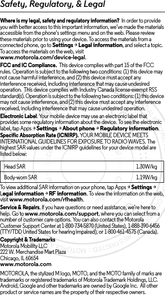 Safety, Regulatory, &amp; LegalWhere is my legal, safety and regulatory information?  In order to provide you with better access to this important information, we’ve made the materials accessible from the phone’s settings menu and on the web. Please review these materials prior to using your device. To access the materials from a connected phone, go to Settings &gt; Legal information, and select a topic. To access the materials on the web, visit www.motorola.com/device-legal.FCC and IC Compliance.  This device complies with part 15 of the FCC rules. Operation is subject to the following two conditions: (1) this device may not cause harmful interference, and (2) this device must accept any interference received, including interference that may cause undesired operation.  This device complies with Industry Canada license-exempt RSS standard(s). Operation is subject to the following two conditions: (1) this device may not cause interference, and (2) this device must accept any interference received, including interference that may cause undesired operation. Electronic Label. Your mobile device may use an electronic label that provides some regulatory information about the device. To see the electronic label, tap Apps &gt;Settings &gt;About phone &gt;Regulatory information.Specific Absorption Rate (ICNIRP). YOUR MOBILE DEVICE MEETS INTERNATIONAL GUIDELINES FOR EXPOSURE TO RADIO WAVES. The highest SAR values under the ICNIRP guidelines for your device model are listed below:To view additional SAR information on your phone, tap Apps &gt; Settings &gt; Legal information &gt; RF information. To view the information on the web, visit www.motorola.com/rfhealth.Service &amp; Repairs. If you have questions or need assistance, we’re here to help. Go to www.motorola.com/support, where you can select from a number of customer care options. You can also contact the Motorola Customer Support Center at 1-800-734-5870 (United States), 1-888-390-6456 (TTY/TDD United States for hearing impaired), or 1-800-461-4575 (Canada).Copyright &amp; TrademarksMotorola Mobility LLC222 W. Merchandise Mart PlazaChicago, IL 60654www.motorola.comMOTOROLA, the stylized M logo, MOTO, and the MOTO family of marks are trademarks or registered trademarks of Motorola Trademark Holdings, LLC. Android, Google and other trademarks are owned by Google Inc.  All other product or service names are the property of their respective owners.Head SAR1.30W/kgBody-worn SAR 1.19W/kg