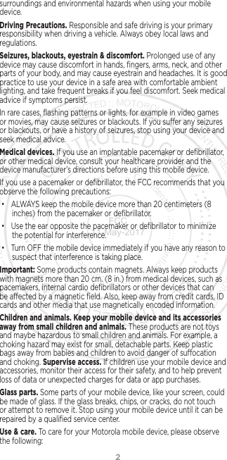 2surroundings and environmental hazards when using your mobile device.Driving Precautions. Responsible and safe driving is your primary responsibility when driving a vehicle. Always obey local laws and regulations.Seizures, blackouts, eyestrain &amp; discomfort. Prolonged use of any device may cause discomfort in hands, ﬁngers, arms, neck, and other parts of your body, and may cause eyestrain and headaches. It is good practice to use your device in a safe area with comfortable ambient lighting, and take frequent breaks if you feel discomfort. Seek medical advice if symptoms persist.In rare cases, ﬂashing patterns or lights, for example in video games or movies, may cause seizures or blackouts. If you suer any seizures or blackouts, or have a history of seizures, stop using your device and seek medical advice.Medical devices. If you use an implantable pacemaker or deﬁbrillator, or other medical device, consult your healthcare provider and the device manufacturer’s directions before using this mobile device.If you use a pacemaker or deﬁbrillator, the FCC recommends that you observe the following precautions:• ALWAYS keep the mobile device more than 20 centimeters (8 inches) from the pacemaker or deﬁbrillator.• Use the ear opposite the pacemaker or deﬁbrillator to minimize the potential for interference.• Turn OFF the mobile device immediately if you have any reason to suspect that interference is taking place.Important: Some products contain magnets. Always keep products with magnets more than 20 cm. (8 in.) from medical devices, such as pacemakers, internal cardio deﬁbrillators or other devices that can be aected by a magnetic ﬁeld. Also, keep away from credit cards, ID cards and other media that use magnetically encoded information.Children and animals. Keep your mobile device and its accessories away from small children and animals. These products are not toys and maybe hazardous to small children and animals. For example, a choking hazard may exist for small, detachable parts. Keep plastic bags away from babies and children to avoid danger of suocation and choking. Supervise access. If children use your mobile device and accessories, monitor their access for their safety, and to help prevent loss of data or unexpected charges for data or app purchases.Glass parts. Some parts of your mobile device, like your screen, could be made of glass. If the glass breaks, chips, or cracks, do not touch or attempt to remove it. Stop using your mobile device until it can be repaired by a qualiﬁed service center.Use &amp; care. To care for your Motorola mobile device, please observe the following:FCC 11-May-2017