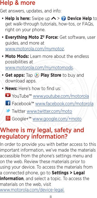 8Help &amp; moreGet answers, updates, and info:• Help is here: Swipe up   &gt;   Device Help to get walk-through tutorials, how-tos, or FAQs, right on your phone.• Everything Moto Z2 Force: Get software, user guides, and more at www.motorola.com/mymotoz.• Moto Mods: Learn more about the endless possibilities at  www.motorola.com/mymotomods.• Get apps: Tap   Play Store to buy and download apps.• News: Here’s how to ﬁnd us: YouTube™ www.youtube.com/motorola Facebook™ www.facebook.com/motorola  Twitter www.twitter.com/moto Google+™ www.google.com/+motoWhere is my legal, safety and regulatory information?In order to provide you with better access to this important information, we’ve made the materials accessible from the phone’s settings menu and on the web. Review these materials prior to using your device. To access the materials from a connected phone, go to Settings &gt; Legal information, and select a topic. To access the materials on the web, visit   www.motorola.com/device-legal.FCC SUBMISSION - MAY 11 2017