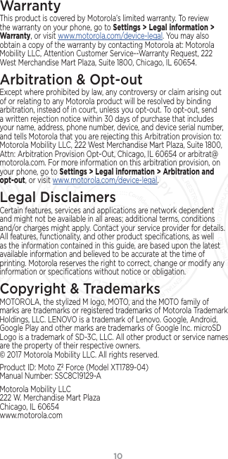 10WarrantyThis product is covered by Motorola’s limited warranty. To review the warranty on your phone, go to Settings &gt; Legal information &gt; Warranty, or visit www.motorola.com/device-legal. You may also obtain a copy of the warranty by contacting Motorola at: Motorola Mobility LLC, Attention Customer Service--Warranty Request, 222 West Merchandise Mart Plaza, Suite 1800, Chicago, IL 60654.Arbitration &amp; Opt-outExcept where prohibited by law, any controversy or claim arising out of or relating to any Motorola product will be resolved by binding arbitration, instead of in court, unless you opt-out. To opt-out, send a written rejection notice within 30 days of purchase that includes your name, address, phone number, device, and device serial number, and tells Motorola that you are rejecting this Arbitration provision to: Motorola Mobility LLC, 222 West Merchandise Mart Plaza, Suite 1800, Attn: Arbitration Provision Opt-Out, Chicago, IL 60654 or arbitrat@motorola.com. For more information on this arbitration provision, on your phone, go to Settings &gt; Legal information &gt; Arbitration and opt-out, or visit www.motorola.com/device-legal. Legal DisclaimersCertain features, services and applications are network dependent and might not be available in all areas; additional terms, conditions and/or charges might apply. Contact your service provider for details. All features, functionality, and other product speciﬁcations, as well as the information contained in this guide, are based upon the latest available information and believed to be accurate at the time of printing. Motorola reserves the right to correct, change or modify any information or speciﬁcations without notice or obligation.Copyright &amp; TrademarksMOTOROLA, the stylized M logo, MOTO, and the MOTO family of marks are trademarks or registered trademarks of Motorola Trademark Holdings, LLC. LENOVO is a trademark of Lenovo. Google, Android, Google Play and other marks are trademarks of Google Inc. microSD Logo is a trademark of SD-3C, LLC. All other product or service names are the property of their respective owners. © 2017 Motorola Mobility LLC. All rights reserved. Product ID: Moto Z2 Force (Model XT1789-04) Manual Number: SSC8C19129-AMotorola Mobility LLC 222 W. Merchandise Mart Plaza Chicago, IL 60654 www.motorola.comFCC SUBMISSION - MAY 11 2017