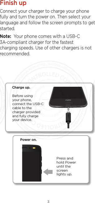 3Finish upConnect your charger to charge your phone fully and turn the power on. Then select your language and follow the screen prompts to get started.Note:  Your phone comes with a USB-C 3A-compliant charger for the fastest charging speeds. Use of other chargers is not recommended. Before using your phone, connect the USB-C cable to the  charger provided and fully charge your device.Charge up.Power on.Press and hold Power until the screen lights up.FCC SUBMISSION - MAY 11 2017