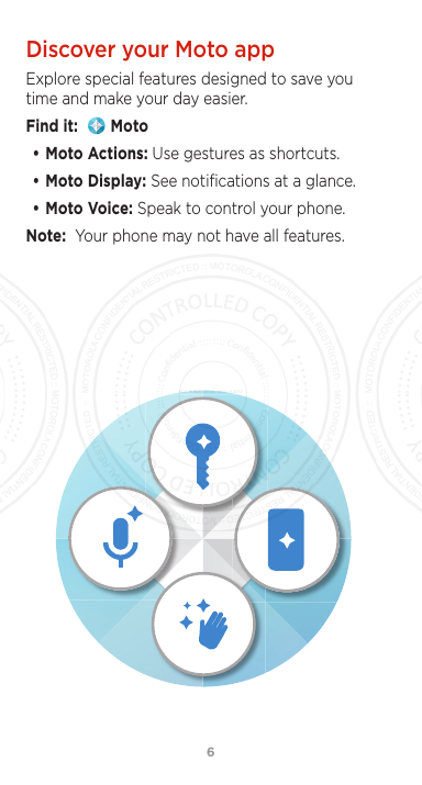 6Discover your Moto appExplore special features designed to save you time and make your day easier.Find it:    Moto• Moto Actions: Use gestures as shortcuts.• Moto Display: See notiﬁcations at a glance.• Moto Voice: Speak to control your phone. Note:  Your phone may not have all features.FCC SUBMISSION - MAY 11 2017