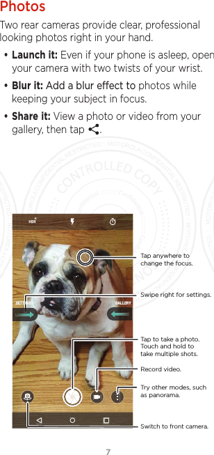 7PhotosTwo rear cameras provide clear, professional looking photos right in your hand.• Launch it: Even if your phone is asleep, open your camera with two twists of your wrist.• Blur it: Add a blur eect to photos while keeping your subject in focus.• Share it: View a photo or video from your gallery, then tap  .Switch to front camera.Try other modes, such as panorama.Tap anywhere to change the focus.Tap to take a photo. Touch and hold to take multiple shots.Swipe right for settings.GALLERYSETTINGSRecord video.FCC SUBMISSION - MAY 11 2017