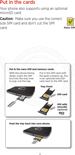 2Put in the cardsYour phone also supports using an optional microSD card. Caution:  Make sure you use the correct size SIM card and don’t cut the SIM card.Nano SIMPush the tray back into your phone.Put in the nano SIM and memory cards. Put in the SIM card with the gold contacts up. Put in an optional microSD card next to the SIM card.With the phone facing down, insert the SIM tool into the tray hole to pop out the tray.(optional)SIM cardTray FrontSIM with microSDFCC SUBMISSION - MAY 11 2017