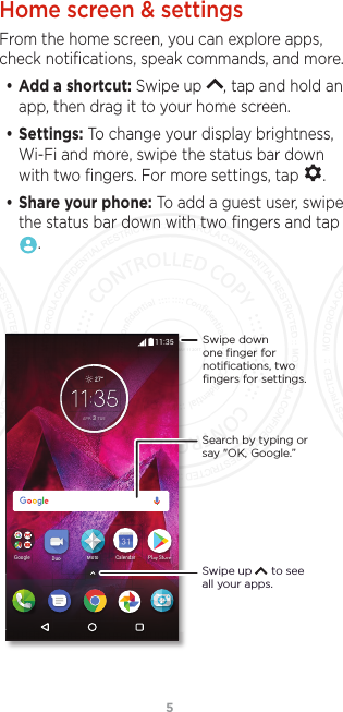 5Home screen &amp; settingsFrom the home screen, you can explore apps, check notiﬁcations, speak commands, and more. • Add a shortcut: Swipe up  , tap and hold an app, then drag it to your home screen. • Settings: To change your display brightness, Wi-Fi and more, swipe the status bar down with two ﬁngers. For more settings, tap  .• Share your phone: To add a guest user, swipe the status bar down with two ﬁngers and tap .5QF^8YTWJ)ZT 2TYT,TTLQJ5Q 8Y)ZT2TYT(FQJSIFW$35 78(Search by typing or say &quot;OK, Google.”Swipe up      to see all your apps.Swipe down one ﬁnger for notiﬁcations, two ﬁngers for settings.FCC SUBMISSION - MAY 11 2017
