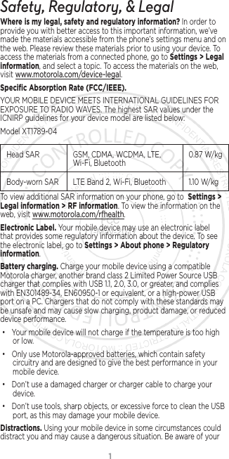 1Safety, Regulatory, &amp; LegalWhere is my legal, safety and regulatory information?.In order to provide you with better access to this important information, we’ve made the materials accessible from the phone’s settings menu and on the web. Please review these materials prior to using your device. To access the materials from a connected phone, go to Settings &gt; Legal information, and select a topic. To access the materials on the web, visit www.motorola.com/device-legal.Speciﬁc Absorption Rate (FCC/IEEE). YOUR MOBILE DEVICE MEETS INTERNATIONAL GUIDELINES FOR EXPOSURE TO RADIO WAVES. The highest SAR values under the ICNIRP guidelines for your device model are listed below:Model XT1789-04Head SAR GSM, CDMA, WCDMA, LTE, Wi-Fi, Bluetooth 0.87 W/kgBody-worn SAR LTE Band 2, Wi-Fi, Bluetooth 1.10 W/kgTo view additional SAR information on your phone, go to  Settings &gt; Legal information &gt; RF information. To view the information on the web, visit www.motorola.com/rfhealth.Electronic Label. Your mobile device may use an electronic label that provides some regulatory information about the device. To see the electronic label, go to Settings &gt; About phone &gt; Regulatory information.Battery charging. Charge your mobile device using a compatible Motorola charger, another brand class 2 Limited Power Source USB charger that complies with USB 1.1, 2.0, 3.0, or greater, and complies with EN301489-34, EN60950-1 or equivalent, or a high-power USB port on a PC. Chargers that do not comply with these standards may be unsafe and may cause slow charging, product damage, or reduced device performance.• Your mobile device will not charge if the temperature is too high or low.• Only use Motorola-approved batteries, which contain safety circuitry and are designed to give the best performance in your mobile device.• Don’t use a damaged charger or charger cable to charge your device. • Don’t use tools, sharp objects, or excessive force to clean the USB port, as this may damage your mobile device.Distractions. Using your mobile device in some circumstances could distract you and may cause a dangerous situation. Be aware of your FCC 11-May-2017