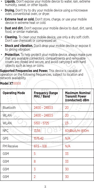 3• Liquids. Don’t expose your mobile device to water, rain, extreme humidity, sweat, or other liquids.• Drying. Don’t try to dry your mobile device using a microwave oven, conventional oven, or dryer.• Extreme heat or cold. Don’t store, charge, or use your mobile device in extreme heat or cold. • Dust and dirt. Don’t expose your mobile device to dust, dirt, sand, food, or similar materials.• Cleaning. To clean your mobile device, use only a dry soft cloth.  Don’t use chemicals or compressed air.• Shock and vibration. Don’t drop your mobile device or expose it to strong vibration.• Protection. To help protect your mobile device, always make sure that any available connectors, compartments and removable covers are closed and secure, and avoid carrying it with hard objects such as keys or coins.Supported Frequencies and Power. This device is capable of operation on the following frequencies, subject to location and network availability. Model XTXXXXOperating Mode Frequency Range MHz / Band Maximum Nominal Transmit Power (conducted) dBmBluetooth 2400 – 2483.5 20WLAN 2400 – 2483.5 20WLAN 5150 - 5725 23NFC 13.56 60dBuA/m @10mGPS 1575.42 N /AFM Receive 87.5 – 108 N/AGSM 5 33GSM 8 33GSM 3 30GSM 2 30FCC 11-May-2017