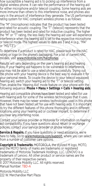 5how susceptible a hearing aid is to picking up interference from a digital wireless phone. It can rate the performance of the hearing aid for either microphone and/or telecoil coupling. Some hearing aids are more immune than others to this interference noise, and phones also vary in the amount of interference they generate. The US performance rating system for HAC compliant wireless phones is as follows:The “M” (microphone) indicates that the product has been tested and rated for acoustic coupling. The “T” (telecoil) represents that the product has been tested and rated for inductive coupling. The higher the “M” or “T” rating, the less likely the hearing aid user will experience interference when the hearing aid is set to the respective microphone or telecoil mode. The highest values to date are 3 and 4 (e.g., “M4” or “M3/T3”).To determine if a product is rated for HAC, please look for the HAC rating or logo on the phone’s packaging. For a list of current HAC models, visit www.motorola.com/hacphones.Results will vary depending on the user’s hearing aid and hearing loss. If your hearing aid happens to be vulnerable to interference, you may not be able to use a rated phone successfully. Trying out the phone with your hearing device is the best way to evaluate it for your personal needs. To couple the device to your telecoil equipped hearing aid, switch your hearing aid to the “T” or telecoil setting. Then, enable the ‘Hearing Aid’ mode feature on your phone with the following sequence: Phone &gt; Menu &gt; Settings &gt; Calls &gt; Hearing aids.Hearing aid compatible phones have been tested and rated for use with hearing aids for some of the wireless technologies that it uses. However, there may be newer wireless technologies used in this phone that have not been tested yet for use with hearing aids. It is important to try the dierent features of this phone thoroughly and in dierent locations, using your hearing aid or cochlear implant, to determine if you hear any interfering noise.Contact your service provider or Motorola for information on hearing aid compatibility. If you have questions about return or exchange policies, contact your service provider or phone retailer.Service &amp; Repairs. If you have questions or need assistance, we’re here to help. Go to www.motorola.com/support, where you can select from a number of customer care options. Copyright &amp; Trademarks. MOTOROLA, the stylized M logo, MOTO, and the MOTO family of marks are trademarks or registered trademarks of Motorola Trademark Holdings, LLC. LENOVO is a trademark of Lenovo. All other product or service names are the property of their respective owners.  © 2017 Motorola Mobility LLC. All rights reserved.  Manual Number: TBD-AMotorola Mobility LLC 222 W. Merchandise Mart Plaza FCC 11-May-2017