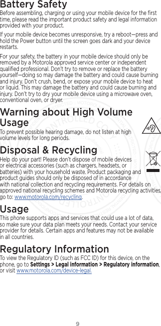 9Battery SafetyBefore assembling, charging or using your mobile device for the ﬁrst time, please read the important product safety and legal information provided with your product.If your mobile device becomes unresponsive, try a reboot—press and hold the Power button until the screen goes dark and your device restarts.For your safety, the battery in your mobile device should only be removed by a Motorola approved service center or independent qualiﬁed professional. Don’t try to remove or replace the battery yourself—doing so may damage the battery and could cause burning and injury. Don’t crush, bend, or expose your mobile device to heat or liquid. This may damage the battery and could cause burning and injury. Don’t try to dry your mobile device using a microwave oven, conventional oven, or dryer.Warning about High Volume  UsageTo prevent possible hearing damage, do not listen at high volume levels for long periods.Disposal &amp; RecyclingHelp do your part! Please don’t dispose of mobile devices or electrical accessories (such as chargers, headsets, or batteries) with your household waste. Product packaging and product guides should only be disposed of in accordance with national collection and recycling requirements. For details on approved national recycling schemes and Motorola recycling activities, go to: www.motorola.com/recycling.UsageThis phone supports apps and services that could use a lot of data, so make sure your data plan meets your needs. Contact your service provider for details. Certain apps and features may not be available in all countries.Regulatory InformationTo view the Regulatory ID (such as FCC ID) for this device, on the phone, go to Settings &gt; Legal information &gt; Regulatory information, or visit www.motorola.com/device-legal.FCC SUBMISSION - MAY 11 2017