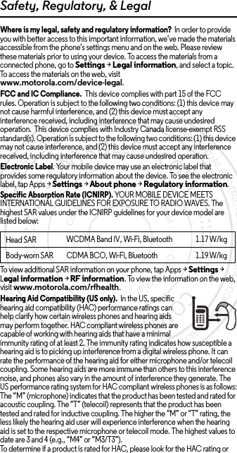 Safety, Regulatory, &amp; LegalWhere is my legal, safety and regulatory information?  In order to provide you with better access to this important information, we’ve made the materials accessible from the phone’s settings menu and on the web. Please review these materials prior to using your device. To access the materials from a connected phone, go to Settings &gt; Legal information, and select a topic. To access the materials on the web, visit www.motorola.com/device-legal.FCC and IC Compliance.  This device complies with part 15 of the FCC rules. Operation is subject to the following two conditions: (1) this device may not cause harmful interference, and (2) this device must accept any interference received, including interference that may cause undesired operation.  This device complies with Industry Canada license-exempt RSS standard(s). Operation is subject to the following two conditions: (1) this device may not cause interference, and (2) this device must accept any interference received, including interference that may cause undesired operation. Electronic Label. Your mobile device may use an electronic label that provides some regulatory information about the device. To see the electronic label, tap Apps &gt;Settings &gt;About phone &gt;Regulatory information.Specific Absorption Rate (ICNIRP). YOUR MOBILE DEVICE MEETS INTERNATIONAL GUIDELINES FOR EXPOSURE TO RADIO WAVES. The highest SAR values under the ICNIRP guidelines for your device model are listed below:To view additional SAR information on your phone, tap Apps &gt; Settings &gt; Legal information &gt; RF information. To view the information on the web, visit www.motorola.com/rfhealth.Hearing Aid Compatibility (US only).  In the US, specific hearing aid compatibility (HAC) performance ratings can help clarify how certain wireless phones and hearing aids may perform together. HAC compliant wireless phones are capable of working with hearing aids that have a minimal immunity rating of at least 2. The immunity rating indicates how susceptible a hearing aid is to picking up interference from a digital wireless phone. It can rate the performance of the hearing aid for either microphone and/or telecoil coupling. Some hearing aids are more immune than others to this interference noise, and phones also vary in the amount of interference they generate. The US performance rating system for HAC compliant wireless phones is as follows:The “M” (microphone) indicates that the product has been tested and rated for acoustic coupling. The “T” (telecoil) represents that the product has been tested and rated for inductive coupling. The higher the “M” or “T” rating, the less likely the hearing aid user will experience interference when the hearing aid is set to the respective microphone or telecoil mode. The highest values to date are 3 and 4 (e.g., “M4” or “M3/T3”).To determine if a product is rated for HAC, please look for the HAC rating or Head SARWCDMA Band IV, Wi-Fi, Bluetooth 1.17 W/kgBody-worn SAR  CDMA BCO, Wi-Fi, Bluetooth 1.19 W/kg