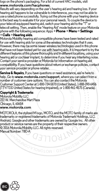 logo on the phone’s packaging. For a list of current HAC models, visit www.motorola.com/hacphones.Results will vary depending on the user’s hearing aid and hearing loss. If your hearing aid happens to be vulnerable to interference, you may not be able to use a rated phone successfully. Trying out the phone with your hearing device is the best way to evaluate it for your personal needs. To couple the device to your telecoil equipped hearing aid, switch your hearing aid to the “T” or telecoil setting. Then, enable the ‘Hearing Aid’ mode feature on your Motorola phone with the following sequence: Apps &gt;Phone &gt;Menu &gt;Settings &gt;Calls &gt;Hearing aids.Motorola Mobility hearing aid compatible phones have been tested and rated for use with hearing aids for some of the wireless technologies that it uses. However, there may be some newer wireless technologies used in this phone that have not been tested yet for use with hearing aids. It is important to try the different features of this phone thoroughly and in different locations, using your hearing aid or cochlear implant, to determine if you hear any interfering noise. Contact your service provider or Motorola for information on hearing aid compatibility. If you have questions about return or exchange policies, contact your service provider or phone retailer.Service &amp; Repairs. If you have questions or need assistance, we’re here to help. Go to www.motorola.com/support, where you can select from a number of customer care options. You can also contact the Motorola Customer Support Center at 1-800-734-5870 (United States), 1-888-390-6456 (TTY/TDD United States for hearing impaired), or 1-800-461-4575 (Canada).Copyright &amp; TrademarksMotorola Mobility LLC222 W. Merchandise Mart PlazaChicago, IL 60654www.motorola.comMOTOROLA, the stylized M logo, MOTO, and the MOTO family of marks are trademarks or registered trademarks of Motorola Trademark Holdings, LLC. Android, Google and other trademarks are owned by Google Inc.  All other product or service names are the property of their respective owners.© 2016 Motorola Mobility LLC. All rights reserved.Manual Number: TBD-A