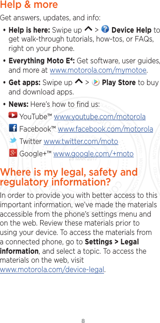 8Help &amp; moreGet answers, updates, and info:• Help is here: Swipe up   &gt;   Device Help to get walk-through tutorials, how-tos, or FAQs, right on your phone.• Everything Moto E4: Get software, user guides, and more at www.motorola.com/mymotoe.• Get apps: Swipe up   &gt;   Play Store to buy and download apps.• News: Here’s how to ﬁnd us: YouTube™ www.youtube.com/motorola Facebook™ www.facebook.com/motorola  Twitter www.twitter.com/moto Google+™ www.google.com/+motoWhere is my legal, safety and regulatory information?In order to provide you with better access to this important information, we’ve made the materials accessible from the phone’s settings menu and on the web. Review these materials prior to using your device. To access the materials from a connected phone, go to Settings &gt; Legal information, and select a topic. To access the materials on the web, visit www.motorola.com/device-legal.28 MAR 2017