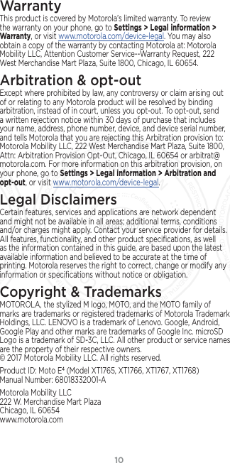 10WarrantyThis product is covered by Motorola’s limited warranty. To review the warranty on your phone, go to Settings &gt; Legal information &gt; Warranty, or visit www.motorola.com/device-legal. You may also obtain a copy of the warranty by contacting Motorola at: Motorola Mobility LLC, Attention Customer Service--Warranty Request, 222 West Merchandise Mart Plaza, Suite 1800, Chicago, IL 60654.Arbitration &amp; opt-outExcept where prohibited by law, any controversy or claim arising out of or relating to any Motorola product will be resolved by binding arbitration, instead of in court, unless you opt-out. To opt-out, send a written rejection notice within 30 days of purchase that includes your name, address, phone number, device, and device serial number, and tells Motorola that you are rejecting this Arbitration provision to: Motorola Mobility LLC, 222 West Merchandise Mart Plaza, Suite 1800, Attn: Arbitration Provision Opt-Out, Chicago, IL 60654 or arbitrat@ motorola.com. For more information on this arbitration provision, on your phone, go to Settings &gt; Legal information &gt; Arbitration and opt-out, or visit www.motorola.com/device-legal. Legal DisclaimersCertain features, services and applications are network dependent and might not be available in all areas; additional terms, conditions and/or charges might apply. Contact your service provider for details. All features, functionality, and other product speciﬁcations, as well as the information contained in this guide, are based upon the latest available information and believed to be accurate at the time of printing. Motorola reserves the right to correct, change or modify any information or speciﬁcations without notice or obligation.Copyright &amp; TrademarksMOTOROLA, the stylized M logo, MOTO, and the MOTO family of marks are trademarks or registered trademarks of Motorola Trademark Holdings, LLC. LENOVO is a trademark of Lenovo. Google, Android, Google Play and other marks are trademarks of Google Inc. microSD Logo is a trademark of SD-3C, LLC. All other product or service names are the property of their respective owners.  © 2017 Motorola Mobility LLC. All rights reserved. Product ID: Moto E4 (Model XT1765, XT1766, XT1767, XT1768) Manual Number: 68018332001-AMotorola Mobility LLC 222 W. Merchandise Mart Plaza Chicago, IL 60654 www.motorola.com28 MAR 2017