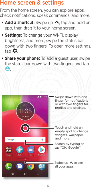 6Home screen &amp; settingsFrom the home screen, you can explore apps, check notiﬁcations, speak commands, and more. • Add a shortcut: Swipe up  , tap and hold an app, then drag it to your home screen. • Settings: To change your Wi-Fi, display brightness, and more, swipe the status bar down with two ﬁngers. To open more settings, tap  .• Share your phone: To add a guest user, swipe the status bar down with two ﬁngers and tap .$35 0212NC[5VQTG&amp;WQ/QVQ)QQINGSwipe up      to see all your apps.Swipe down with oneﬁnger for notiﬁcationsor with two ﬁngers forproﬁles and settings.Touch and hold an empty spot to change widgets, wallpaper, and more.Search by typing or say &quot;OK, Google.”28 MAR 2017