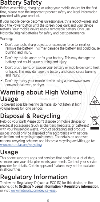 9Battery SafetyBefore assembling, charging or using your mobile device for the ﬁrst time, please read the important product safety and legal information provided with your product.If your mobile device becomes unresponsive, try a reboot—press and hold the Power button until the screen goes dark and your device restarts. Your mobile device uses a removable battery. Only use Motorola Original batteries for safety and best performance. Warning:• Don’t use tools, sharp objects, or excessive force to insert or remove the battery. This may damage the battery and could cause burning and injury. • Don’t try to take apart or ﬁx your battery. This may damage the battery and could cause burning and injury.• Don’t crush, bend, or expose your battery or mobile device to heat or liquid. This may damage the battery and could cause burning and injury.• Don’t try to dry your mobile device using a microwave oven, conventional oven, or dryer.Warning about High Volume UsageTo prevent possible hearing damage, do not listen at high volume levels for long periods.Disposal &amp; RecyclingHelp do your part! Please don’t dispose of mobile devices or electrical accessories (such as chargers, headsets, or batteries) with your household waste. Product packaging and product guides should only be disposed of in accordance with national collection and recycling requirements. For details on approved national recycling schemes and Motorola recycling activities, go to: www.motorola.com/recycling.UsageThis phone supports apps and services that could use a lot of data, so make sure your data plan meets your needs. Contact your service provider for details. Certain apps and features may not be available in all countries.Regulatory InformationTo view the Regulatory ID (such as FCC ID) for this device, on the phone, go to Settings &gt; Legal information &gt; Regulatory information, or visit www.motorola.com/device-legal.28 MAR 2017