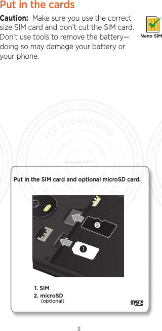 3Put in the cardsCaution:  Make sure you use the correct size SIM card and don’t cut the SIM card. Don’t use tools to remove the battery—doing so may damage your battery or your phone.Nano SIM1. SIM Put in the SIM card and optional microSD card. 2. microSD(optional)28 MAR 2017