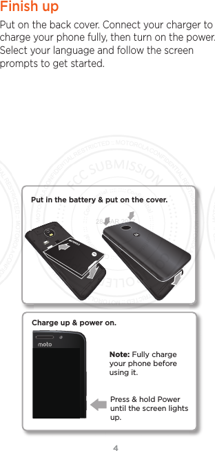 4Finish upPut on the back cover. Connect your charger to charge your phone fully, then turn on the power. Select your language and follow the screen prompts to get started.Charge up &amp; power on.Press &amp; hold Power until the screen lights up.Note: Fully charge your phone before using it.Put in the battery &amp; put on the cover.28 MAR 2017