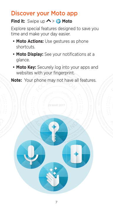 76Discover your Moto appFind it:  Swipe up   &gt;   MotoExplore special features designed to save you time and make your day easier.  • Moto Actions: Use gestures as phone shortcuts.• Moto Display: See your notiﬁcations at a glance.• Moto Key: Securely log into your apps and websites with your ﬁngerprint.Note:  Your phone may not have all features.28 MAR 2017