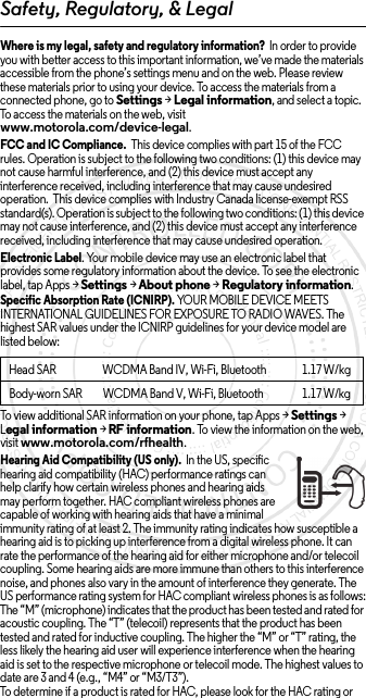 Safety, Regulatory, &amp; LegalWhere is my legal, safety and regulatory information?  In order to provide you with better access to this important information, we’ve made the materials accessible from the phone’s settings menu and on the web. Please review these materials prior to using your device. To access the materials from a connected phone, go to Settings &gt; Legal information, and select a topic. To access the materials on the web, visit www.motorola.com/device-legal.FCC and IC Compliance.  This device complies with part 15 of the FCC rules. Operation is subject to the following two conditions: (1) this device may not cause harmful interference, and (2) this device must accept any interference received, including interference that may cause undesired operation.  This device complies with Industry Canada license-exempt RSS standard(s). Operation is subject to the following two conditions: (1) this device may not cause interference, and (2) this device must accept any interference received, including interference that may cause undesired operation. Electronic Label. Your mobile device may use an electronic label that provides some regulatory information about the device. To see the electronic label, tap Apps &gt;Settings &gt;About phone &gt;Regulatory information.Specific Absorption Rate (ICNIRP). YOUR MOBILE DEVICE MEETS INTERNATIONAL GUIDELINES FOR EXPOSURE TO RADIO WAVES. The highest SAR values under the ICNIRP guidelines for your device model are listed below:To view additional SAR information on your phone, tap Apps &gt; Settings &gt; Legal information &gt; RF information. To view the information on the web, visit www.motorola.com/rfhealth.Hearing Aid Compatibility (US only).  In the US, specific hearing aid compatibility (HAC) performance ratings can help clarify how certain wireless phones and hearing aids may perform together. HAC compliant wireless phones are capable of working with hearing aids that have a minimal immunity rating of at least 2. The immunity rating indicates how susceptible a hearing aid is to picking up interference from a digital wireless phone. It can rate the performance of the hearing aid for either microphone and/or telecoil coupling. Some hearing aids are more immune than others to this interference noise, and phones also vary in the amount of interference they generate. The US performance rating system for HAC compliant wireless phones is as follows:The “M” (microphone) indicates that the product has been tested and rated for acoustic coupling. The “T” (telecoil) represents that the product has been tested and rated for inductive coupling. The higher the “M” or “T” rating, the less likely the hearing aid user will experience interference when the hearing aid is set to the respective microphone or telecoil mode. The highest values to date are 3 and 4 (e.g., “M4” or “M3/T3”).To determine if a product is rated for HAC, please look for the HAC rating or Head SARWCDMA Band IV, Wi-Fi, Bluetooth 1.17 W/kgBody-worn SAR WCDMA Band V, Wi-Fi, Bluetooth 1.17 W/kg