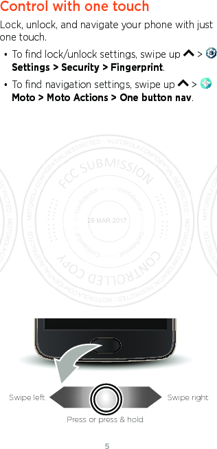 54Control with one touchLock, unlock, and navigate your phone with just one touch.• To ﬁnd lock/unlock settings, swipe up   &gt; Settings &gt; Security &gt; Fingerprint.• To ﬁnd navigation settings, swipe up   &gt; Moto &gt; Moto Actions &gt; One button nav.Swipe left. Swipe right.Press or press &amp; hold.28 MAR 2017