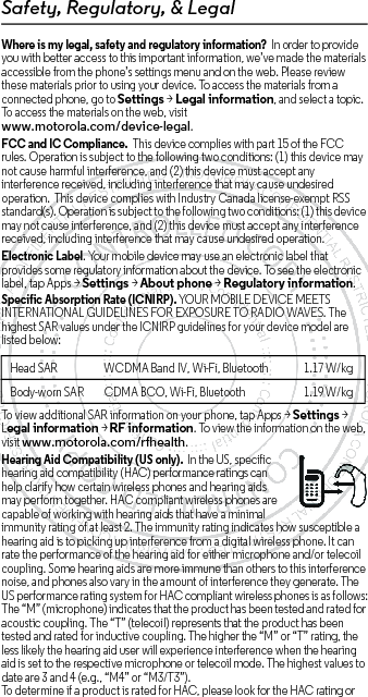 Safety, Regulatory, &amp; LegalWhere is my legal, safety and regulatory information?  In order to provide you with better access to this important information, we’ve made the materials accessible from the phone’s settings menu and on the web. Please review these materials prior to using your device. To access the materials from a connected phone, go to Settings &gt; Legal information, and select a topic. To access the materials on the web, visit www.motorola.com/device-legal.FCC and IC Compliance.  This device complies with part 15 of the FCC rules. Operation is subject to the following two conditions: (1) this device may not cause harmful interference, and (2) this device must accept any interference received, including interference that may cause undesired operation.  This device complies with Industry Canada license-exempt RSS standard(s). Operation is subject to the following two conditions: (1) this device may not cause interference, and (2) this device must accept any interference received, including interference that may cause undesired operation. Electronic Label. Your mobile device may use an electronic label that provides some regulatory information about the device. To see the electronic label, tap Apps &gt;Settings &gt;About phone &gt;Regulatory information.Specific Absorption Rate (ICNIRP). YOUR MOBILE DEVICE MEETS INTERNATIONAL GUIDELINES FOR EXPOSURE TO RADIO WAVES. The highest SAR values under the ICNIRP guidelines for your device model are listed below:To view additional SAR information on your phone, tap Apps &gt; Settings &gt; Legal information &gt; RF information. To view the information on the web, visit www.motorola.com/rfhealth.Hearing Aid Compatibility (US only).  In the US, specific hearing aid compatibility (HAC) performance ratings can help clarify how certain wireless phones and hearing aids may perform together. HAC compliant wireless phones are capable of working with hearing aids that have a minimal immunity rating of at least 2. The immunity rating indicates how susceptible a hearing aid is to picking up interference from a digital wireless phone. It can rate the performance of the hearing aid for either microphone and/or telecoil coupling. Some hearing aids are more immune than others to this interference noise, and phones also vary in the amount of interference they generate. The US performance rating system for HAC compliant wireless phones is as follows:The “M” (microphone) indicates that the product has been tested and rated for acoustic coupling. The “T” (telecoil) represents that the product has been tested and rated for inductive coupling. The higher the “M” or “T” rating, the less likely the hearing aid user will experience interference when the hearing aid is set to the respective microphone or telecoil mode. The highest values to date are 3 and 4 (e.g., “M4” or “M3/T3”).To determine if a product is rated for HAC, please look for the HAC rating or Head SARWCDMA Band IV, Wi-Fi, Bluetooth 1.17 W/kgBody-worn SAR CDMA BCO, Wi-Fi, Bluetooth 1.19 W/kg