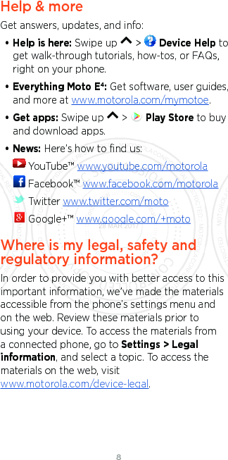 8Help &amp; moreGet answers, updates, and info:• Help is here: Swipe up   &gt;   Device Help to get walk-through tutorials, how-tos, or FAQs, right on your phone.• Everything Moto E4: Get software, user guides, and more at www.motorola.com/mymotoe.• Get apps: Swipe up   &gt;   Play Store to buy and download apps.• News: Here’s how to ﬁnd us: YouTube™ www.youtube.com/motorola Facebook™ www.facebook.com/motorola  Twitter www.twitter.com/moto Google+™ www.google.com/+motoWhere is my legal, safety and regulatory information?In order to provide you with better access to this important information, we’ve made the materials accessible from the phone’s settings menu and on the web. Review these materials prior to using your device. To access the materials from a connected phone, go to Settings &gt; Legal information, and select a topic. To access the materials on the web, visit www.motorola.com/device-legal.28 MAR 2017