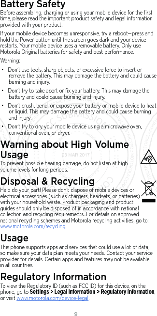 9Battery SafetyBefore assembling, charging or using your mobile device for the ﬁrst time, please read the important product safety and legal information provided with your product.If your mobile device becomes unresponsive, try a reboot—press and hold the Power button until the screen goes dark and your device restarts. Your mobile device uses a removable battery. Only use Motorola Original batteries for safety and best performance. Warning:• Don’t use tools, sharp objects, or excessive force to insert or remove the battery. This may damage the battery and could cause burning and injury. • Don’t try to take apart or ﬁx your battery. This may damage the battery and could cause burning and injury.• Don’t crush, bend, or expose your battery or mobile device to heat or liquid. This may damage the battery and could cause burning and injury.• Don’t try to dry your mobile device using a microwave oven, conventional oven, or dryer.Warning about High Volume UsageTo prevent possible hearing damage, do not listen at high volume levels for long periods.Disposal &amp; RecyclingHelp do your part! Please don’t dispose of mobile devices or electrical accessories (such as chargers, headsets, or batteries) with your household waste. Product packaging and product guides should only be disposed of in accordance with national collection and recycling requirements. For details on approved national recycling schemes and Motorola recycling activities, go to: www.motorola.com/recycling.UsageThis phone supports apps and services that could use a lot of data, so make sure your data plan meets your needs. Contact your service provider for details. Certain apps and features may not be available in all countries.Regulatory InformationTo view the Regulatory ID (such as FCC ID) for this device, on the phone, go to Settings &gt; Legal information &gt; Regulatory information, or visit www.motorola.com/device-legal.28 MAR 2017