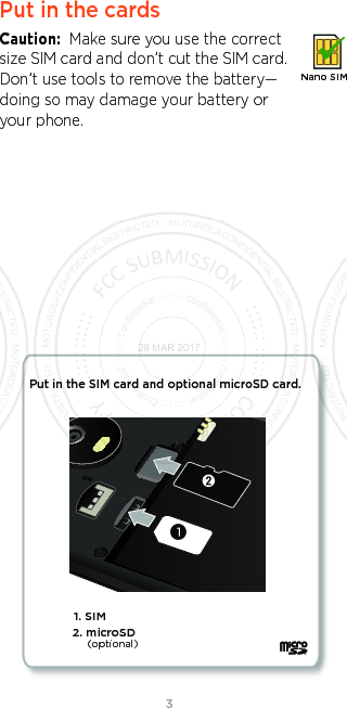 3Put in the cardsCaution:  Make sure you use the correct size SIM card and don’t cut the SIM card. Don’t use tools to remove the battery—doing so may damage your battery or your phone.Nano SIM1. SIM Put in the SIM card and optional microSD card. 2. microSD(optional)28 MAR 2017