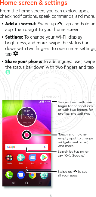 6Home screen &amp; settingsFrom the home screen, you can explore apps, check notiﬁcations, speak commands, and more. • Add a shortcut: Swipe up  , tap and hold an app, then drag it to your home screen. • Settings: To change your Wi-Fi, display brightness, and more, swipe the status bar down with two ﬁngers. To open more settings, tap  .• Share your phone: To add a guest user, swipe the status bar down with two ﬁngers and tap .$35 0212NC[5VQTG&amp;WQ/QVQ)QQINGSwipe up      to see all your apps.Swipe down with oneﬁnger for notiﬁcationsor with two ﬁngers forproﬁles and settings.Touch and hold an empty spot to change widgets, wallpaper, and more.Search by typing or say &quot;OK, Google.”28 MAR 2017