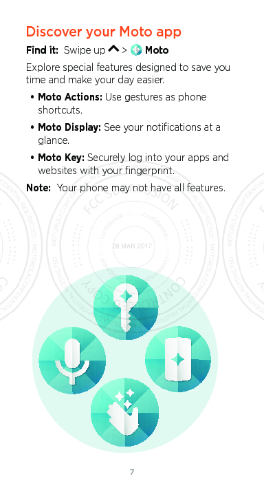 76Discover your Moto appFind it:  Swipe up   &gt;   MotoExplore special features designed to save you time and make your day easier.  • Moto Actions: Use gestures as phone shortcuts.• Moto Display: See your notiﬁcations at a glance.• Moto Key: Securely log into your apps and websites with your ﬁngerprint.Note:  Your phone may not have all features.28 MAR 2017