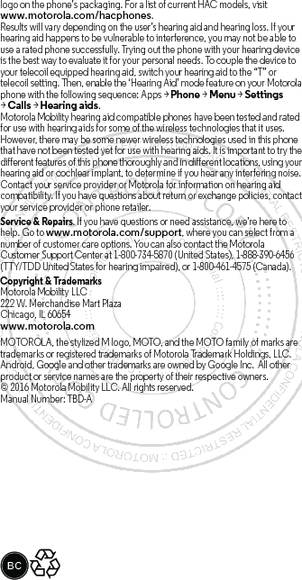 logo on the phone’s packaging. For a list of current HAC models, visit www.motorola.com/hacphones.Results will vary depending on the user’s hearing aid and hearing loss. If your hearing aid happens to be vulnerable to interference, you may not be able to use a rated phone successfully. Trying out the phone with your hearing device is the best way to evaluate it for your personal needs. To couple the device to your telecoil equipped hearing aid, switch your hearing aid to the “T” or telecoil setting. Then, enable the ‘Hearing Aid’ mode feature on your Motorola phone with the following sequence: Apps &gt;Phone &gt;Menu &gt;Settings &gt;Calls &gt;Hearing aids.Motorola Mobility hearing aid compatible phones have been tested and rated for use with hearing aids for some of the wireless technologies that it uses. However, there may be some newer wireless technologies used in this phone that have not been tested yet for use with hearing aids. It is important to try the different features of this phone thoroughly and in different locations, using your hearing aid or cochlear implant, to determine if you hear any interfering noise. Contact your service provider or Motorola for information on hearing aid compatibility. If you have questions about return or exchange policies, contact your service provider or phone retailer.Service &amp; Repairs. If you have questions or need assistance, we’re here to help. Go to www.motorola.com/support, where you can select from a number of customer care options. You can also contact the Motorola Customer Support Center at 1-800-734-5870 (United States), 1-888-390-6456 (TTY/TDD United States for hearing impaired), or 1-800-461-4575 (Canada).Copyright &amp; TrademarksMotorola Mobility LLC222 W. Merchandise Mart PlazaChicago, IL 60654www.motorola.comMOTOROLA, the stylized M logo, MOTO, and the MOTO family of marks are trademarks or registered trademarks of Motorola Trademark Holdings, LLC. Android, Google and other trademarks are owned by Google Inc.  All other product or service names are the property of their respective owners.© 2016 Motorola Mobility LLC. All rights reserved.Manual Number: TBD-A