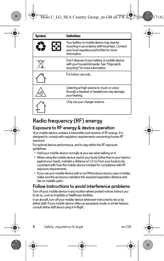 4Safety, regulatory &amp; legal en-GBRadio frequency (RF) energyRF energyExposure to RF energy &amp; device operationYour mobile device contains a transmitter and receiver of RF energy. It is designed to comply with regulatory requirements concerning human RF exposure.For optimal device performance, and to stay within the RF exposure guidelines:•Hold your mobile device normally at your ear when talking on it.•When using the mobile device next to your body (other than in your hand or against your head), maintain a distance of 1.0 cm from your body to be consistent with how the mobile device is tested for compliance with RF exposure requirements.•If you use your mobile device with a non-Motorola accessory case or holder, make sure the accessory maintains the required separation distance and has no metallic parts.Follow instructions to avoid interference problemsTurn off your mobile device in any location where posted notices instruct you to do so, such as hospitals or healthcare facilities.In an aircraft, turn off your mobile device whenever instructed to do so by airline staff. If your mobile device offers an aeroplane mode or similar feature, consult airline staff about using it in-flight.Your battery or mobile device may require recycling in accordance with local laws. Contact your local regulatory authorities for more information.Don&apos;t dispose of your battery or mobile device with your household waste. See &quot;Disposal &amp; recycling&quot; for more information.For indoor use only.Listening at high volume to music or voice through a headset or headphone may damage your hearing.Only use your charger indoors.Symbol Definition032375oMoto C_LG_SEA Country Group_en-GB zh-TW my_711608013171A.b