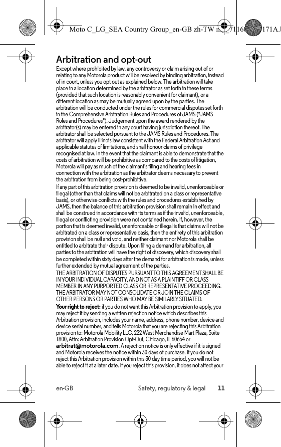 11en-GB Safety, regulatory &amp; legalArbitration and opt-outArbitr ation and Op t-OutExcept where prohibited by law, any controversy or claim arising out of or relating to any Motorola product will be resolved by binding arbitration, instead of in court, unless you opt out as explained below. The arbitration will take place in a location determined by the arbitrator as set forth in these terms (provided that such location is reasonably convenient for claimant), or a different location as may be mutually agreed upon by the parties. The arbitration will be conducted under the rules for commercial disputes set forth in the Comprehensive Arbitration Rules and Procedures of JAMS (&quot;JAMS Rules and Procedures&quot;). Judgement upon the award rendered by the arbitrator(s) may be entered in any court having jurisdiction thereof. The arbitrator shall be selected pursuant to the JAMS Rules and Procedures. The arbitrator will apply Illinois law consistent with the Federal Arbitration Act and applicable statutes of limitations, and shall honour claims of privilege recognised at law. In the event that the claimant is able to demonstrate that the costs of arbitration will be prohibitive as compared to the costs of litigation, Motorola will pay as much of the claimant&apos;s filing and hearing fees in connection with the arbitration as the arbitrator deems necessary to prevent the arbitration from being cost-prohibitive.If any part of this arbitration provision is deemed to be invalid, unenforceable or illegal (other than that claims will not be arbitrated on a class or representative basis), or otherwise conflicts with the rules and procedures established by JAMS, then the balance of this arbitration provision shall remain in effect and shall be construed in accordance with its terms as if the invalid, unenforceable, illegal or conflicting provision were not contained herein. If, however, the portion that is deemed invalid, unenforceable or illegal is that claims will not be arbitrated on a class or representative basis, then the entirety of this arbitration provision shall be null and void, and neither claimant nor Motorola shall be entitled to arbitrate their dispute. Upon filing a demand for arbitration, all parties to the arbitration will have the right of discovery, which discovery shall be completed within sixty days after the demand for arbitration is made, unless further extended by mutual agreement of the parties.THE ARBITRATION OF DISPUTES PURSUANT TO THIS AGREEMENT SHALL BE IN YOUR INDIVIDUAL CAPACITY, AND NOT AS A PLAINTIFF OR CLASS MEMBER IN ANY PURPORTED CLASS OR REPRESENTATIVE PROCEEDING. THE ARBITRATOR MAY NOT CONSOLIDATE OR JOIN THE CLAIMS OF OTHER PERSONS OR PARTIES WHO MAY BE SIMILARLY SITUATED.Your right to reject: if you do not want this Arbitration provision to apply, you may reject it by sending a written rejection notice which describes this Arbitration provision, includes your name, address, phone number, device and device serial number, and tells Motorola that you are rejecting this Arbitration provision to: Motorola Mobility LLC, 222 West Merchandise Mart Plaza, Suite 1800, Attn: Arbitration Provision Opt-Out, Chicago, IL 60654 or arbitrat@motorola.com. A rejection notice is only effective if it is signed and Motorola receives the notice within 30 days of purchase. If you do not reject this Arbitration provision within this 30 day time period, you will not be able to reject it at a later date. If you reject this provision, it does not affect your Moto C_LG_SEA Country Group_en-GB zh-TW my_711608013171A.b