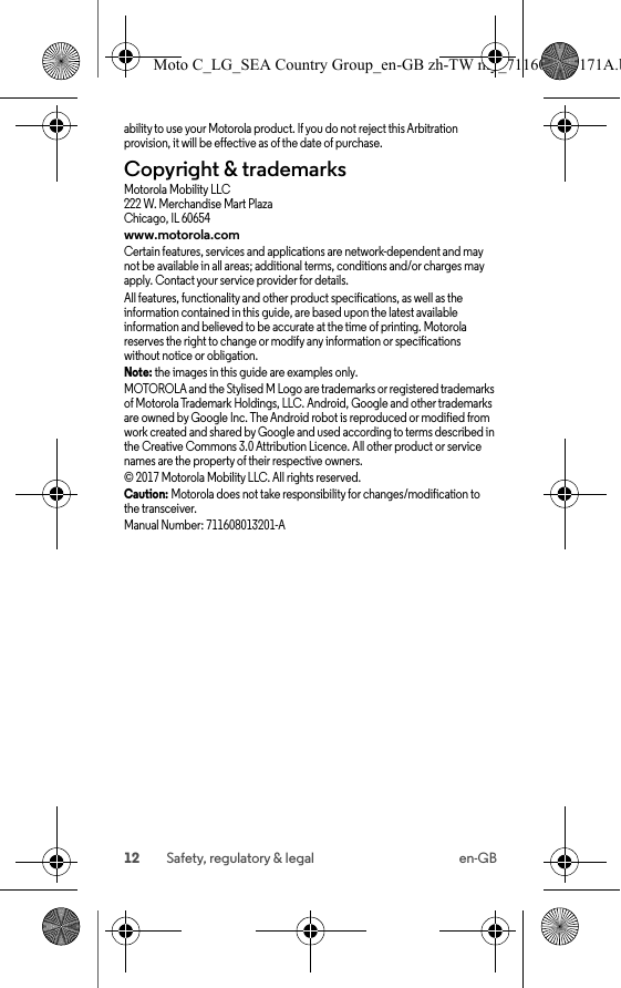 12 Safety, regulatory &amp; legal en-GBability to use your Motorola product. If you do not reject this Arbitration provision, it will be effective as of the date of purchase.Copyright &amp; trademarksCopyright &amp; trademarksMotorola Mobility LLC222 W. Merchandise Mart PlazaChicago, IL 60654www.motorola.comCertain features, services and applications are network-dependent and may not be available in all areas; additional terms, conditions and/or charges may apply. Contact your service provider for details.All features, functionality and other product specifications, as well as the information contained in this guide, are based upon the latest available information and believed to be accurate at the time of printing. Motorola reserves the right to change or modify any information or specifications without notice or obligation.Note: the images in this guide are examples only.MOTOROLA and the Stylised M Logo are trademarks or registered trademarks of Motorola Trademark Holdings, LLC. Android, Google and other trademarks are owned by Google Inc. The Android robot is reproduced or modified from work created and shared by Google and used according to terms described in the Creative Commons 3.0 Attribution Licence. All other product or service names are the property of their respective owners.© 2017 Motorola Mobility LLC. All rights reserved.Caution: Motorola does not take responsibility for changes/modification to the transceiver.Manual Number: 711608013201-AMoto C_LG_SEA Country Group_en-GB zh-TW my_711608013171A.b