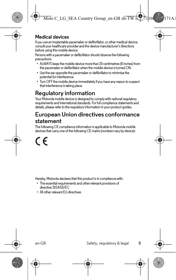 5en-GB Safety, regulatory &amp; legalMedical devicesIf you use an implantable pacemaker or defibrillator, or other medical device, consult your healthcare provider and the device manufacturer&apos;s directions before using this mobile device.Persons with a pacemaker or defibrillator should observe the following precautions:•ALWAYS keep the mobile device more than 20 centimetres (8 inches) from the pacemaker or defibrillator when the mobile device is turned ON.•Use the ear opposite the pacemaker or defibrillator to minimise the potential for interference.•Turn OFF the mobile device immediately if you have any reason to suspect that interference is taking place.Regulatory informationRegulatory informat ionYour Motorola mobile device is designed to comply with national regulatory requirements and international standards. For full compliance statements and details, please refer to the regulatory information in your product guides.European Union directives conformance statementEU confor manceThe following CE compliance information is applicable to Motorola mobile devices that carry one of the following CE marks (numbers vary by device):Hereby, Motorola declares that this product is in compliance with:•The essential requirements and other relevant provisions of directive 2014/53/EC•All other relevant EU directivesMoto C_LG_SEA Country Group_en-GB zh-TW my_711608013171A.b