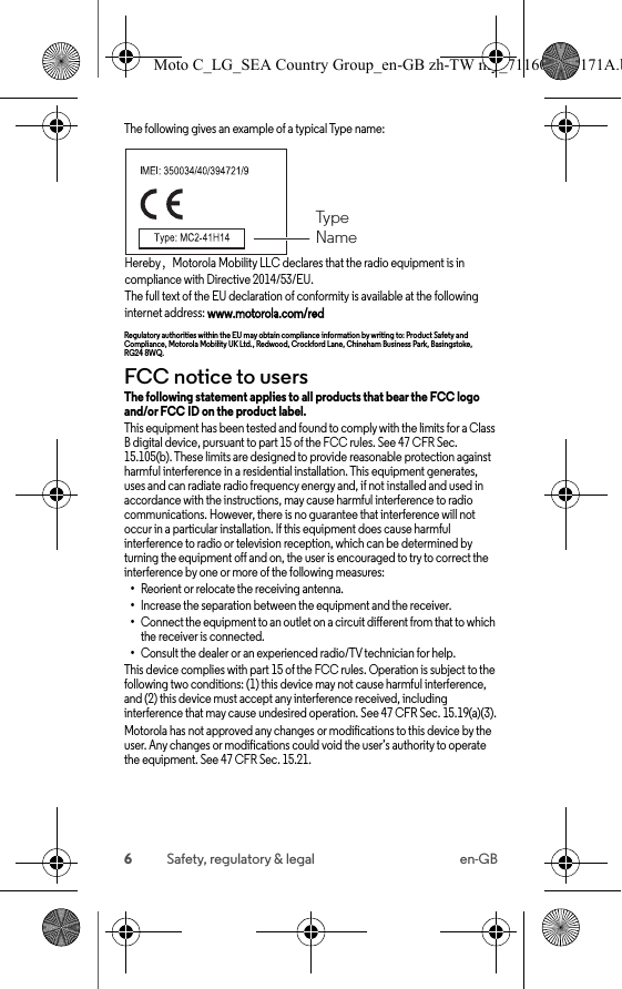 6Safety, regulatory &amp; legal en-GBThe following gives an example of a typical Type name:Hereby，Motorola Mobility LLC declares that the radio equipment is in compliance with Directive 2014/53/EU.The full text of the EU declaration of conformity is available at the following internet address: www.motorola.com/redRegulatory authorities within the EU may obtain compliance information by writing to: Product Safety and Compliance, Motorola Mobility UK Ltd., Redwood, Crockford Lane, Chineham Business Park, Basingstoke, RG24 8WQ.FCC notice to usersFCC noticeThe following statement applies to all products that bear the FCC logo and/or FCC ID on the product label. This equipment has been tested and found to comply with the limits for a Class B digital device, pursuant to part 15 of the FCC rules. See 47 CFR Sec. 15.105(b). These limits are designed to provide reasonable protection against harmful interference in a residential installation. This equipment generates, uses and can radiate radio frequency energy and, if not installed and used in accordance with the instructions, may cause harmful interference to radio communications. However, there is no guarantee that interference will not occur in a particular installation. If this equipment does cause harmful interference to radio or television reception, which can be determined by turning the equipment off and on, the user is encouraged to try to correct the interference by one or more of the following measures:•Reorient or relocate the receiving antenna.•Increase the separation between the equipment and the receiver.•Connect the equipment to an outlet on a circuit different from that to which the receiver is connected.•Consult the dealer or an experienced radio/TV technician for help.This device complies with part 15 of the FCC rules. Operation is subject to the following two conditions: (1) this device may not cause harmful interference, and (2) this device must accept any interference received, including interference that may cause undesired operation. See 47 CFR Sec. 15.19(a)(3).Motorola has not approved any changes or modifications to this device by the user. Any changes or modifications could void the user’s authority to operate the equipment. See 47 CFR Sec. 15.21.TypeNameMoto C_LG_SEA Country Group_en-GB zh-TW my_711608013171A.b