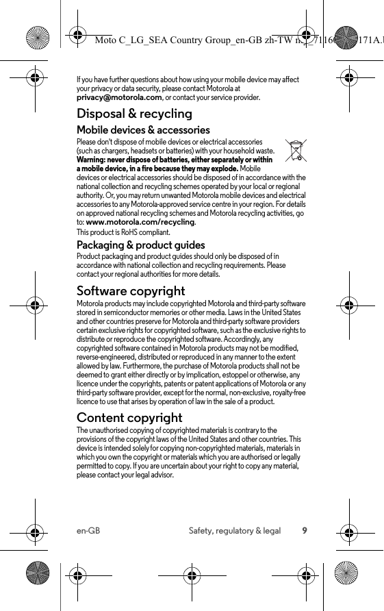 9en-GB Safety, regulatory &amp; legalIf you have further questions about how using your mobile device may affect your privacy or data security, please contact Motorola at privacy@motorola.com, or contact your service provider.Disposal &amp; recyclingRecy cli ngMobile devices &amp; accessoriesPlease don&apos;t dispose of mobile devices or electrical accessories (such as chargers, headsets or batteries) with your household waste. Warning: never dispose of batteries, either separately or within a mobile device, in a fire because they may explode. Mobile devices or electrical accessories should be disposed of in accordance with the national collection and recycling schemes operated by your local or regional authority. Or, you may return unwanted Motorola mobile devices and electrical accessories to any Motorola-approved service centre in your region. For details on approved national recycling schemes and Motorola recycling activities, go to: www.motorola.com/recycling.This product is RoHS compliant.Packaging &amp; product guidesProduct packaging and product guides should only be disposed of in accordance with national collection and recycling requirements. Please contact your regional authorities for more details.Software copyrightSoftware copyrightMotorola products may include copyrighted Motorola and third-party software stored in semiconductor memories or other media. Laws in the United States and other countries preserve for Motorola and third-party software providers certain exclusive rights for copyrighted software, such as the exclusive rights to distribute or reproduce the copyrighted software. Accordingly, any copyrighted software contained in Motorola products may not be modified, reverse-engineered, distributed or reproduced in any manner to the extent allowed by law. Furthermore, the purchase of Motorola products shall not be deemed to grant either directly or by implication, estoppel or otherwise, any licence under the copyrights, patents or patent applications of Motorola or any third-party software provider, except for the normal, non-exclusive, royalty-free licence to use that arises by operation of law in the sale of a product.Content copyrightConte nt copyri ghtThe unauthorised copying of copyrighted materials is contrary to the provisions of the copyright laws of the United States and other countries. This device is intended solely for copying non-copyrighted materials, materials in which you own the copyright or materials which you are authorised or legally permitted to copy. If you are uncertain about your right to copy any material, please contact your legal advisor.Moto C_LG_SEA Country Group_en-GB zh-TW my_711608013171A.b