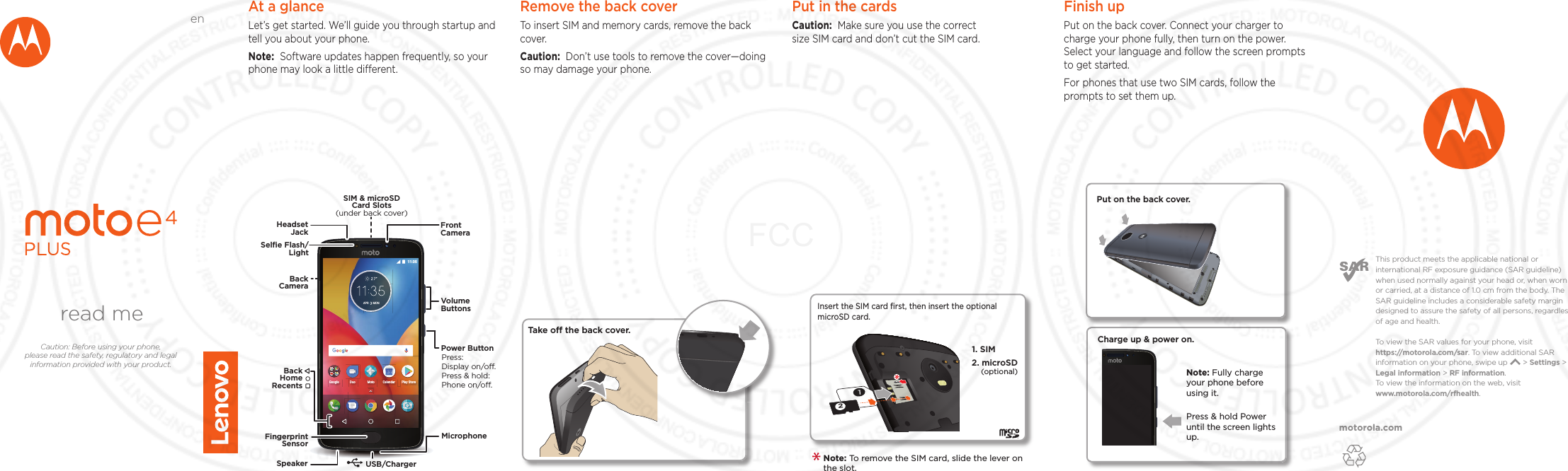 motorola.comThis product meets the applicable national or international RF exposure guidance (SAR guideline) when used normally against your head or, when worn or carried, at a distance of 1.0 cm from the body. The SAR guideline includes a considerable safety margin designed to assure the safety of all persons, regardless of age and health. To  view the SAR values for your phone, visit https://motorola.com/sar. To  view additional SAR information on your phone, swipe up       &gt; Settings &gt; Legal information &gt; RF information. To  view the information on the web, visit www.motorola.com/rfhealth. At a glanceLet’s get started. We’ll guide you through startup and tell you about your phone.Note:  Software updates happen frequently, so your phone may look a little dierent.APR MON 11:35Google MotoDuoPlay StoreCalendarMicrophoneSIM &amp; microSDCard Slots(under back cover)VolumeButtonsHeadsetJackPower ButtonPress:Display on/o.Press &amp; hold: Phone on/o.FrontCameraFingerprintSensorSpeaker USB/ChargerBackCameraBackHomeRecentsSelﬁe Flash/LightRemove the back cover To insert SIM and memory cards, remove the back cover.Caution:  Don’t use tools to remove the cover—doing so may damage your phone.Put in the cards Caution:  Make sure you use the correct size SIM card and don’t cut the SIM card. 2Insert the SIM card ﬁrst, then insert the optional microSD card.1. SIM 2. microSD(optional)Note: To remove the SIM card, slide the lever on the slot.  Take o the back cover.Finish upPut on the back cover. Connect your charger to charge your phone fully, then turn on the power. Select your language and follow the screen prompts to get started.For phones that use two SIM cards, follow the prompts to set them up.Charge up &amp; power on.Press &amp; hold Power until the screen lights up.Note: Fully charge your phone before using it.Put on the back cover.read meCaution: Before using your phone, please read the safety, regulatory and legal information provided with your product.enFCC