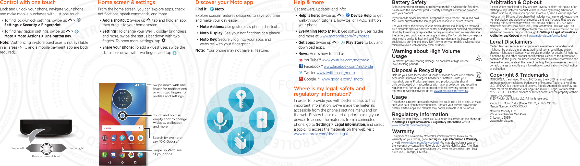 Control with one touch Lock and unlock your phone, navigate your phone and make mobile purchases with just one touch.• To ﬁnd lock/unlock settings, swipe up   &gt;   Settings &gt; Security &gt; Fingerprint.• To ﬁnd navigation settings, swipe up   &gt;     Moto &gt; Moto Actions &gt; One button nav.Note:  Authorizing in-store purchases is not available in all areas (NFC and a mobile payment app are both required).Swipe left. Swipe right.Press or press &amp; hold.Home screen &amp; settingsFrom the home screen, you can explore apps, check notiﬁcations, speak commands, and more. • Add a shortcut: Swipe up  , tap and hold an app, then drag it to your home screen. • Settings: To change your Wi-Fi, display brightness, and more, swipe the status bar down with two ﬁngers. To open more settings, tap  .• Share your phone: To add a guest user, swipe the status bar down with two ﬁngers and tap  .#24 /10)QQING /QVQ&amp;WQ 2NC[5VQTG%CNGPFCTSearch by typing or say &quot;OK, Google.”Swipe down with oneﬁnger for notiﬁcationsor with two ﬁngers forproﬁles and settings.Swipe up      to see all your apps.Touch and hold an empty spot to change widgets, wallpaper, and more.Help &amp; moreGet answers, updates, and info:• Help is here: Swipe up   &gt;   Device Help to get walk-through tutorials, how-tos, or FAQs, right on your phone.• Everything Moto E4 Plus: Get software, user guides, and more at www.motorola.com/mymotoe.• Get apps: Swipe up   &gt;   Play Store to buy and download apps.• News: Here’s how to ﬁnd us: YouTube™ www.youtube.com/motorola Facebook™ www.facebook.com/motorola  Twitter www.twitter.com/moto Google+™ www.google.com/+motoWhere is my legal, safety and regulatory information?In order to provide you with better access to this important information, we’ve made the materials accessible from the phone’s settings menu and on the web. Review these materials prior to using your device. To access the materials from a connected phone, go to Settings &gt; Legal information, and select a topic. To access the materials on the web, visit  www.motorola.com/device-legal.Arbitration &amp; Opt-outExcept where prohibited by law, any controversy or claim arising out of or relating to any Motorola product will be resolved by binding arbitration, instead of in court, unless you opt-out. To opt-out, send a written rejection notice within 30 days of purchase that includes your name, address, phone number, device, and device serial number, and tells Motorola that you are rejecting this Arbitration provision to: Motorola Mobility LLC, 222 West Merchandise Mart Plaza, Suite 1800, Attn: Arbitration Provision Opt-Out, Chicago, IL 60654 or arbitrat@motorola.com. For more information on this arbitration provision, on your phone, go to Settings &gt; Legal information &gt; Arbitration and Opt-out, or visit www.motorola.com/device-legal. Legal DisclaimersCertain features, services and applications are network dependent and might not be available in all areas; additional terms, conditions and/or charges might apply. Contact your service provider for details. All features, functionality, and other product speciﬁcations, as well as the information contained in this guide, are based upon the latest available information and believed to be accurate at the time of printing. Motorola reserves the right to correct, change or modify any information or speciﬁcations without notice or obligation.Copyright &amp; TrademarksMOTOROLA, the stylized M logo, MOTO, and the MOTO family of marks are trademarks or registered trademarks of Motorola Trademark Holdings, LLC. LENOVO is a trademark of Lenovo. Google, Android, Google Play and other marks are trademarks of Google Inc. microSD Logo is a trademark of SD-3C, LLC. All other product or service names are the property of their respective owners. © 2017 Motorola Mobility LLC. All rights reserved. Product ID: Moto E4 Plus (Model XT1774, XT1775, XT1776) Manual Number: XXXXXXXXXXMotorola Mobility LLC 222 W. Merchandise Mart Plaza Chicago, IL 60654 www.motorola.comBattery SafetyBefore assembling, charging or using your mobile device for the ﬁrst time, please read the important product safety and legal information provided with your product.If your mobile device becomes unresponsive, try a reboot—press and hold the Power button until the screen goes dark and your device restarts.For your safety, the battery in your mobile device should only be removed by a Motorola approved service center or independent qualiﬁed professional. Don’t try to remove or replace the battery yourself—doing so may damage the battery and could cause burning and injury. Don’t crush, bend, or expose your mobile device to heat or liquid. This may damage the battery and could cause burning and injury. Don’t try to dry your mobile device using a microwave oven, conventional oven, or dryer.Warning about High Volume  UsageTo prevent possible hearing damage, do not listen at high volume levels for long periods.Disposal &amp; RecyclingHelp do your part! Please don’t dispose of mobile devices or electrical accessories (such as chargers, headsets, or batteries) with your household waste. Product packaging and product guides should only be disposed of in accordance with national collection and recycling requirements. For details on approved national recycling schemes and Motorola recycling activities, go to: www.motorola.com/recycling.UsageThis phone supports apps and services that could use a lot of data, so make sure your data plan meets your needs. Contact your service provider for details. Certain apps and features may not be available in all countries.Regulatory InformationTo view the Regulatory ID (such as FCC ID) for this device, on the phone, go to Settings &gt; Legal information &gt; Regulatory information, or visit  www.motorola.com/device-legal.WarrantyThis product is covered by Motorola’s limited warranty. To review the warranty on your phone, go to Settings &gt; Legal information &gt; Warranty, or visit www.motorola.com/device-legal. You may also obtain a copy of the warranty by contacting Motorola at: Motorola Mobility LLC, Attention Customer Service--Warranty Request, 222 West Merchandise Mart Plaza, Suite 1800, Chicago, IL 60654.Discover your Moto appFind it:    MotoExplore special features designed to save you time and make your day easier.  • Moto Actions: Use gestures as phone shortcuts.• Moto Display: See your notiﬁcations at a glance.• Moto Key: Securely log into your apps and websites with your ﬁngerprint.Note:  Your phone may not have all features.FCC