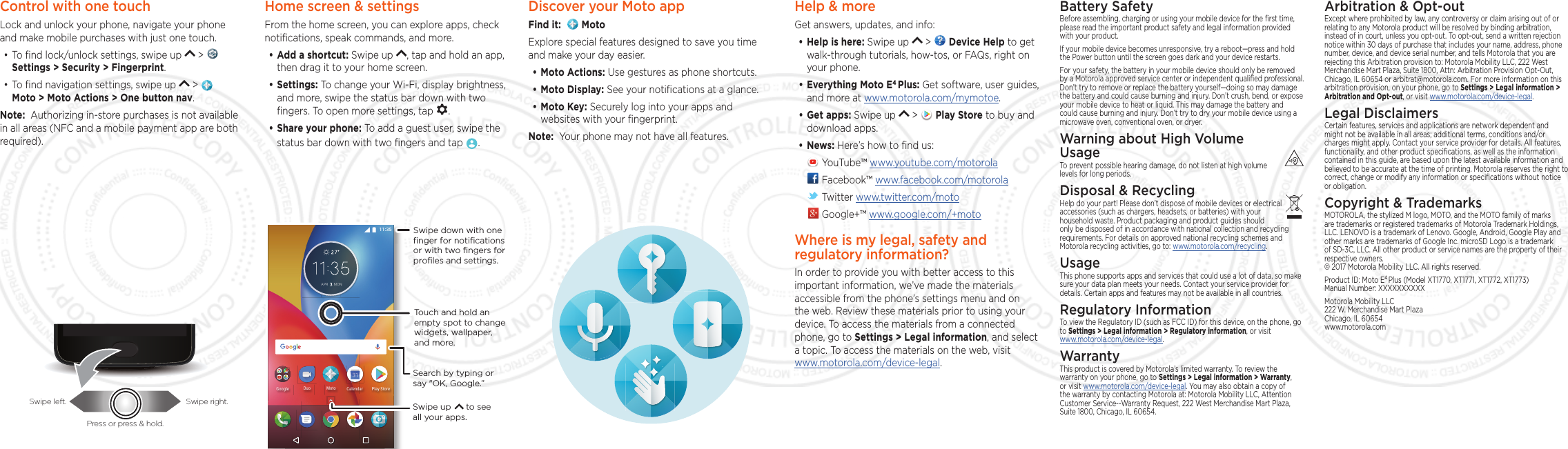 Control with one touch Lock and unlock your phone, navigate your phone and make mobile purchases with just one touch.•To ﬁnd lock/unlock settings, swipe up   &gt;   Settings &gt; Security &gt; Fingerprint.•To ﬁnd navigation settings, swipe up   &gt;     Moto &gt; Moto Actions &gt; One button nav.Note:  Authorizing in-store purchases is not available in all areas (NFC and a mobile payment app are both required).Swipe left. Swipe right.Press or press &amp; hold.Home screen &amp; settingsFrom the home screen, you can explore apps, check notiﬁcations, speak commands, and more. •Add a shortcut: Swipe up  , tap and hold an app, then drag it to your home screen. •Settings: To change your Wi-Fi, display brightness, and more, swipe the status bar down with two ﬁngers. To open more settings, tap  .•Share your phone: To add a guest user, swipe the status bar down with two ﬁngers and tap  .#24 /10)QQING /QVQ&amp;WQ 2NC[5VQTG%CNGPFCTSearch by typing or say &quot;OK, Google.”Swipe down with oneﬁnger for notiﬁcationsor with two ﬁngers forproﬁles and settings.Swipe up      to see all your apps.Touch and hold an empty spot to change widgets, wallpaper, and more.Help &amp; moreGet answers, updates, and info:•Help is here: Swipe up   &gt;   Device Help to get walk-through tutorials, how-tos, or FAQs, right on your phone.•Everything Moto E4 Plus: Get software, user guides, and more at www.motorola.com/mymotoe.•Get apps: Swipe up   &gt;   Play Store to buy and download apps.•News: Here’s how to ﬁnd us: YouTube™ www.youtube.com/motorola Facebook™ www.facebook.com/motorola  Twitter www.twitter.com/moto Google+™ www.google.com/+motoWhere is my legal, safety and regulatory information?In order to provide you with better access to this important information, we’ve made the materials accessible from the phone’s settings menu and on the web. Review these materials prior to using your device. To access the materials from a connected phone, go to Settings &gt; Legal information, and select a topic. To access the materials on the web, visit  www.motorola.com/device-legal.Arbitration &amp; Opt-outExcept where prohibited by law, any controversy or claim arising out of or relating to any Motorola product will be resolved by binding arbitration, instead of in court, unless you opt-out. To opt-out, send a written rejection notice within 30 days of purchase that includes your name, address, phone number, device, and device serial number, and tells Motorola that you are rejecting this Arbitration provision to: Motorola Mobility LLC, 222 West Merchandise Mart Plaza, Suite 1800, Attn: Arbitration Provision Opt-Out, Chicago, IL 60654 or arbitrat@motorola.com. For more information on this arbitration provision, on your phone, go to Settings &gt; Legal information &gt; Arbitration and Opt-out, or visit www.motorola.com/device-legal. Legal DisclaimersCertain features, services and applications are network dependent and might not be available in all areas; additional terms, conditions and/or charges might apply. Contact your service provider for details. All features, functionality, and other product speciﬁcations, as well as the information contained in this guide, are based upon the latest available information and believed to be accurate at the time of printing. Motorola reserves the right to correct, change or modify any information or speciﬁcations without notice or obligation.Copyright &amp; TrademarksMOTOROLA, the stylized M logo, MOTO, and the MOTO family of marks are trademarks or registered trademarks of Motorola Trademark Holdings, LLC. LENOVO is a trademark of Lenovo. Google, Android, Google Play and other marks are trademarks of Google Inc. microSD Logo is a trademark of SD-3C, LLC. All other product or service names are the property of their respective owners. © 2017 Motorola Mobility LLC. All rights reserved. Product ID: Moto E4 Plus (Model XT1770, XT1771, XT1772, XT1773) Manual Number: XXXXXXXXXXMotorola Mobility LLC 222 W. Merchandise Mart Plaza Chicago, IL 60654 www.motorola.comBattery SafetyBefore assembling, charging or using your mobile device for the ﬁrst time, please read the important product safety and legal information provided with your product.If your mobile device becomes unresponsive, try a reboot—press and hold the Power button until the screen goes dark and your device restarts.For your safety, the battery in your mobile device should only be removed by a Motorola approved service center or independent qualiﬁed professional. Don’t try to remove or replace the battery yourself—doing so may damage the battery and could cause burning and injury. Don’t crush, bend, or expose your mobile device to heat or liquid. This may damage the battery and could cause burning and injury. Don’t try to dry your mobile device using a microwave oven, conventional oven, or dryer.Warning about High Volume  UsageTo prevent possible hearing damage, do not listen at high volume levels for long periods.Disposal &amp; RecyclingHelp do your part! Please don’t dispose of mobile devices or electrical accessories (such as chargers, headsets, or batteries) with your household waste. Product packaging and product guides should only be disposed of in accordance with national collection and recycling requirements. For details on approved national recycling schemes and Motorola recycling activities, go to: www.motorola.com/recycling.UsageThis phone supports apps and services that could use a lot of data, so make sure your data plan meets your needs. Contact your service provider for details. Certain apps and features may not be available in all countries.Regulatory InformationTo view the Regulatory ID (such as FCC ID) for this device, on the phone, go to Settings &gt; Legal information &gt; Regulatory information, or visit  www.motorola.com/device-legal.WarrantyThis product is covered by Motorola’s limited warranty. To review the warranty on your phone, go to Settings &gt; Legal information &gt; Warranty, or visit www.motorola.com/device-legal. You may also obtain a copy of the warranty by contacting Motorola at: Motorola Mobility LLC, Attention Customer Service--Warranty Request, 222 West Merchandise Mart Plaza, Suite 1800, Chicago, IL 60654.Discover your Moto appFind it:    MotoExplore special features designed to save you time and make your day easier.  •Moto Actions: Use gestures as phone shortcuts.•Moto Display: See your notiﬁcations at a glance.•Moto Key: Securely log into your apps and websites with your ﬁngerprint.Note:  Your phone may not have all features.