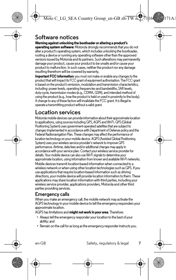 7en-GB Safety, regulatory &amp; legalSoftware noticesSoftware noticesWarning against unlocking the bootloader or altering a product&apos;s operating system software: Motorola strongly recommends that you do not alter a product&apos;s operating system, which includes unlocking the bootloader, rooting a device or running any operating software other than the approved versions issued by Motorola and its partners. Such alterations may permanently damage your product, cause your product to be unsafe and/or cause your product to malfunction. In such cases, neither the product nor any damage resulting therefrom will be covered by warranty.Important FCC information: you must not make or enable any changes to the product that will impact its FCC grant of equipment authorisation. The FCC grant is based on the product&apos;s emission, modulation and transmission characteristics, including: power levels, operating frequencies and bandwidths, SAR levels, duty-cycle, transmission modes (e.g., CDMA, GSM), and intended method of using the product (e.g., how the product is held or used in proximity to the body). A change to any of these factors will invalidate the FCC grant. It is illegal to operate a transmitting product without a valid grant.Location servicesLocationMotorola mobile devices can provide information about their approximate location to applications, using sources including GPS, AGPS and Wi-Fi. GPS (Global Positioning System) uses government-operated satellites that are subject to changes implemented in accordance with Department of Defense policy and the Federal Radionavigation Plan. These changes may affect the performance of location technology on your mobile device. AGPS (Assisted Global Positioning System) uses your wireless service provider&apos;s network to improve GPS performance. Airtime, data fees and/or additional charges may apply in accordance with your service plan. Contact your wireless service provider for details. Your mobile device can also use Wi-Fi signals to determine your approximate location, using information from known and available Wi-Fi networks.Mobile devices transmit location-based information when connected to a wireless network or when using other location technologies such as GPS. If you use applications that require location-based information such as driving directions, your mobile device will provide location information to them. These applications may share location information with third parties, including your wireless service provider, applications providers, Motorola and other third parties providing services.Emergency callsWhen you make an emergency call, the mobile network may activate the AGPS technology in your mobile device to tell the emergency responders your approximate location.AGPS has limitations and might not work in your area. Therefore:•Always tell the emergency responder your location to the best of your ability; and•Remain on the call for as long as the emergency responder instructs you.Moto C_LG_SEA Country Group_en-GB zh-TW my_711608013171A.b