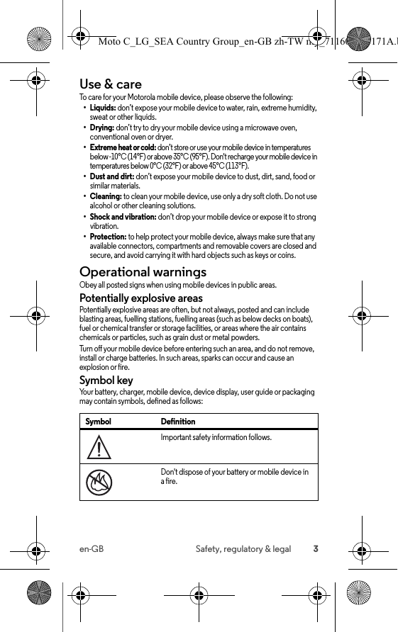 3en-GB Safety, regulatory &amp; legalUse &amp; careUse &amp; car eTo care for your Motorola mobile device, please observe the following:•Liquids: don’t expose your mobile device to water, rain, extreme humidity, sweat or other liquids.•Drying: don’t try to dry your mobile device using a microwave oven, conventional oven or dryer.• Extreme heat or cold: don’t store or use your mobile device in temperatures below -10°C (14°F) or above 35°C (95°F). Don&apos;t recharge your mobile device in temperatures below 0°C (32°F) or above 45°C (113°F).•Dust and dirt: don’t expose your mobile device to dust, dirt, sand, food or similar materials.•Cleaning: to clean your mobile device, use only a dry soft cloth. Do not use alcohol or other cleaning solutions.• Shock and vibration: don’t drop your mobile device or expose it to strong vibration.•Protection: to help protect your mobile device, always make sure that any available connectors, compartments and removable covers are closed and secure, and avoid carrying it with hard objects such as keys or coins.Operational warningsOperational warningsObey all posted signs when using mobile devices in public areas.Potentially explosive areasPotentially explosive areas are often, but not always, posted and can include blasting areas, fuelling stations, fuelling areas (such as below decks on boats), fuel or chemical transfer or storage facilities, or areas where the air contains chemicals or particles, such as grain dust or metal powders.Turn off your mobile device before entering such an area, and do not remove, install or charge batteries. In such areas, sparks can occur and cause an explosion or fire.Symbol keyYour battery, charger, mobile device, device display, user guide or packaging may contain symbols, defined as follows:Symbol DefinitionImportant safety information follows.Don&apos;t dispose of your battery or mobile device in a fire.032374o032376oMoto C_LG_SEA Country Group_en-GB zh-TW my_711608013171A.b