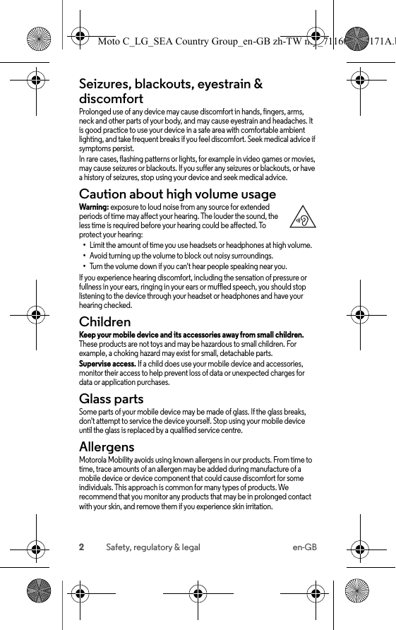 2Safety, regulatory &amp; legal en-GBSeizures, blackouts, eyestrain &amp; discomfortSeizures, blackouts &amp; eyestrainProlonged use of any device may cause discomfort in hands, fingers, arms, neck and other parts of your body, and may cause eyestrain and headaches. It is good practice to use your device in a safe area with comfortable ambient lighting, and take frequent breaks if you feel discomfort. Seek medical advice if symptoms persist.In rare cases, flashing patterns or lights, for example in video games or movies, may cause seizures or blackouts. If you suffer any seizures or blackouts, or have a history of seizures, stop using your device and seek medical advice.Caution about high volume usageHigh Volum eWarning: exposure to loud noise from any source for extended periods of time may affect your hearing. The louder the sound, the less time is required before your hearing could be affected. To protect your hearing:•Limit the amount of time you use headsets or headphones at high volume.•Avoid turning up the volume to block out noisy surroundings.•Turn the volume down if you can&apos;t hear people speaking near you.If you experience hearing discomfort, including the sensation of pressure or fullness in your ears, ringing in your ears or muffled speech, you should stop listening to the device through your headset or headphones and have your hearing checked.ChildrenChild renKeep your mobile device and its accessories away from small children. These products are not toys and may be hazardous to small children. For example, a choking hazard may exist for small, detachable parts.Supervise access. If a child does use your mobile device and accessories, monitor their access to help prevent loss of data or unexpected charges for data or application purchases.Glass partsGlass part sSome parts of your mobile device may be made of glass. If the glass breaks, don&apos;t attempt to service the device yourself. Stop using your mobile device until the glass is replaced by a qualified service centre.AllergensAllergensMotorola Mobility avoids using known allergens in our products. From time to time, trace amounts of an allergen may be added during manufacture of a mobile device or device component that could cause discomfort for some individuals. This approach is common for many types of products. We recommend that you monitor any products that may be in prolonged contact with your skin, and remove them if you experience skin irritation.Moto C_LG_SEA Country Group_en-GB zh-TW my_711608013171A.b