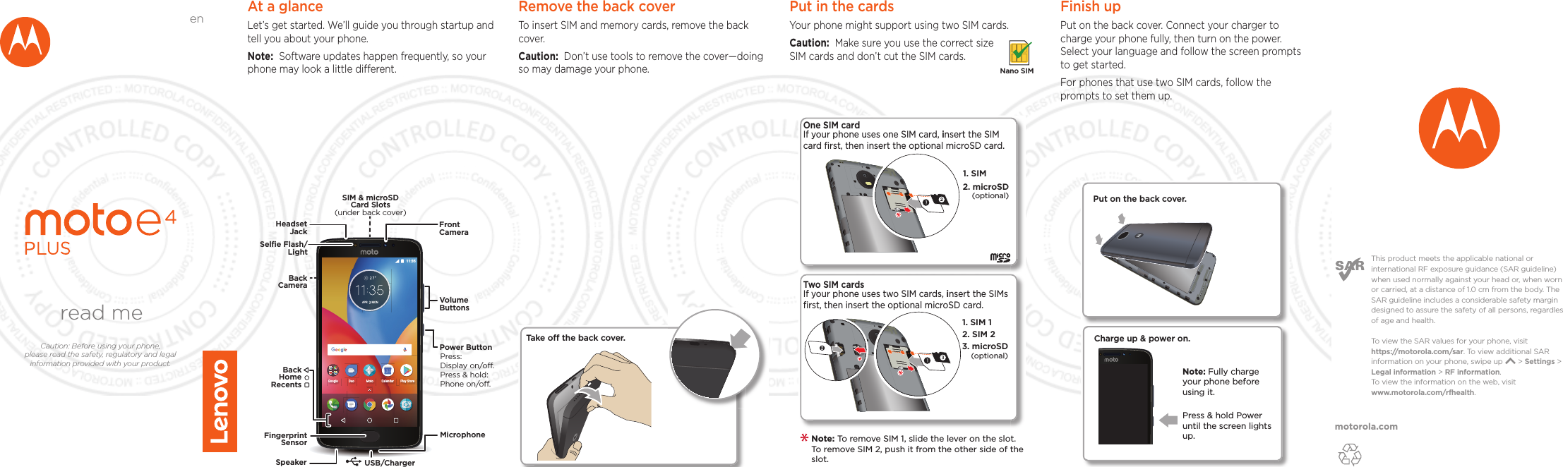 motorola.comThis product meets the applicable national or international RF exposure guidance (SAR guideline) when used normally against your head or, when worn or carried, at a distance of 1.0 cm from the body. The SAR guideline includes a considerable safety margin designed to assure the safety of all persons, regardless of age and health. To  view the SAR values for your phone, visit https://motorola.com/sar. To  view additional SAR information on your phone, swipe up       &gt; Settings &gt; Legal information &gt; RF information. To  view the information on the web, visit www.motorola.com/rfhealth. At a glanceLet’s get started. We’ll guide you through startup and tell you about your phone.Note:  Software updates happen frequently, so your phone may look a little dierent.APR MON 11:35Google MotoDuoPlay StoreCalendarMicrophoneSIM &amp; microSDCard Slots(under back cover)VolumeButtonsHeadsetJackPower ButtonPress:Display on/o.Press &amp; hold: Phone on/o.FrontCameraFingerprintSensorSpeaker USB/ChargerBackCameraBackHomeRecentsSelﬁe Flash/LightRemove the back cover To insert SIM and memory cards, remove the back cover.Caution:  Don’t use tools to remove the cover—doing so may damage your phone.Put in the cards Your phone might support using two SIM cards. Caution:  Make sure you use the correct size SIM cards and don’t cut the SIM cards. Nano SIM2One SIM card If your phone uses one SIM card, insert the SIM card ﬁrst, then insert the optional microSD card.1. SIM 2. microSD(optional)2. SIM 21. SIM 13. microSD(optional)Two SIM cardsIf your phone uses two SIM cards, insert the SIMs ﬁrst, then insert the optional microSD card. Note: To remove SIM 1, slide the lever on the slot. To remove SIM 2, push it from the other side of the slot.  Take o the back cover.Finish upPut on the back cover. Connect your charger to charge your phone fully, then turn on the power. Select your language and follow the screen prompts to get started.For phones that use two SIM cards, follow the prompts to set them up.Charge up &amp; power on.Press &amp; hold Power until the screen lights up.Note: Fully charge your phone before using it.Put on the back cover.read meCaution: Before using your phone, please read the safety, regulatory and legal information provided with your product.en