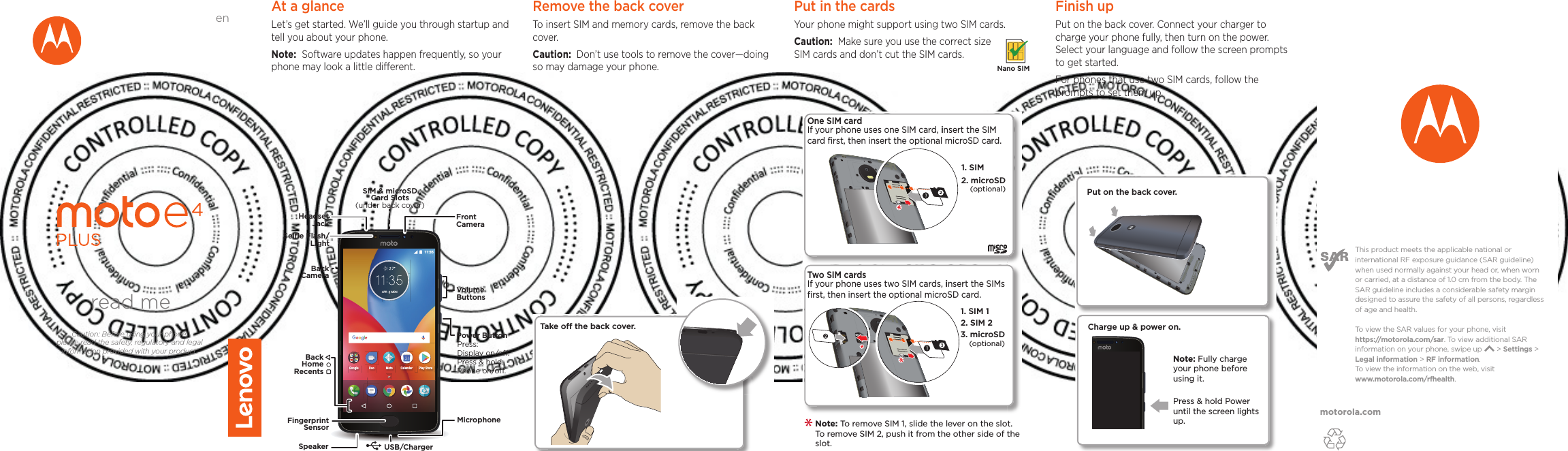 motorola.comThis product meets the applicable national or international RF exposure guidance (SAR guideline) when used normally against your head or, when worn or carried, at a distance of 1.0 cm from the body. The SAR guideline includes a considerable safety margin designed to assure the safety of all persons, regardless of age and health. To  view the SAR values for your phone, visit https://motorola.com/sar. To  view additional SAR information on your phone, swipe up       &gt; Settings &gt; Legal information &gt; RF information. To  view the information on the web, visit www.motorola.com/rfhealth. At a glanceLet’s get started. We’ll guide you through startup and tell you about your phone.Note:  Software updates happen frequently, so your phone may look a little dierent.APR MON 11:35Google MotoDuoPlay StoreCalendarMicrophoneSIM &amp; microSDCard Slots(under back cover)VolumeButtonsHeadsetJackPower ButtonPress:Display on/o.Press &amp; hold: Phone on/o.FrontCameraFingerprintSensorSpeaker USB/ChargerBackCameraBackHomeRecentsSelﬁe Flash/LightRemove the back cover To insert SIM and memory cards, remove the back cover.Caution:  Don’t use tools to remove the cover—doing so may damage your phone.Put in the cards Your phone might support using two SIM cards. Caution:  Make sure you use the correct size SIM cards and don’t cut the SIM cards. Nano SIM2One SIM card If your phone uses one SIM card, insert the SIM card ﬁrst, then insert the optional microSD card.1. SIM 2. microSD(optional)2. SIM 21. SIM 13. microSD(optional)Two SIM cardsIf your phone uses two SIM cards, insert the SIMs ﬁrst, then insert the optional microSD card. Note: To remove SIM 1, slide the lever on the slot. To remove SIM 2, push it from the other side of the slot.  Take o the back cover.Finish upPut on the back cover. Connect your charger to charge your phone fully, then turn on the power. Select your language and follow the screen prompts to get started.For phones that use two SIM cards, follow the prompts to set them up.Charge up &amp; power on.Press &amp; hold Power until the screen lights up.Note: Fully charge your phone before using it.Put on the back cover.read meCaution: Before using your phone, please read the safety, regulatory and legal information provided with your product.en