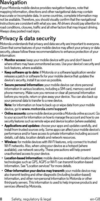 8Safety, regulatory &amp; legal en-GBNavigationNavig ationIf your Motorola mobile device provides navigation features, note that mapping information, directions and other navigational data may contain inaccurate or incomplete data. In some countries, complete information may not be available. Therefore, you should visually confirm that the navigational instructions are consistent with what you see. All drivers should pay attention to road conditions, closures, traffic and all other factors that may impact driving. Always obey posted road signs.Privacy &amp; data securityPrivacy &amp; data secu rityMotorola understands that privacy and data security are important to everyone. Given that some features of your mobile device may affect your privacy or data security, please follow these recommendations to enhance protection of your information:• Monitor access: keep your mobile device with you and don&apos;t leave itwhere others may have unmonitored access. Use your device&apos;s security and lock features, where available.• Keep software up to date: if Motorola or a software/application vendor releases a patch or software fix for your mobile device that updates the device&apos;s security, install it as soon as possible.• Secure personal information: your mobile device can store personal information in various locations, including a SIM card, memory card and phone memory. Make sure you remove or clear all personal information before you recycle, return or give away your device. You can also back up your personal data to transfer to a new device.Note: for information on how to back up or wipe data from your mobile device, go to www.motorola.com/support• Online accounts: some mobile devices provide a Motorola online account. Go to your account for information on how to manage the account and how to use security features such as remote wipe and device location (where available).• Applications and updates: choose your apps and updates carefully, and install from trusted sources only. Some apps can affect your mobile device&apos;s performance and/or have access to private information including account details, call data, location details and network resources.• Wireless: for mobile devices with Wi-Fi features, only connect to trusted Wi-Fi networks. Also, when using your device as a hotspot (where available), use network security. These precautions will help prevent unauthorised access to your device.• Location-based information: mobile devices enabled with location-based technologies such as GPS, AGPS or Wi-Fi can transmit location-based information. See &quot;Location services&quot; for more details.• Other information your device may transmit: your mobile device may also transmit testing and other diagnostic (including location-based) information, and other non-personal information to Motorola or other third-party servers. This information is used to help improve products and services offered by Motorola.